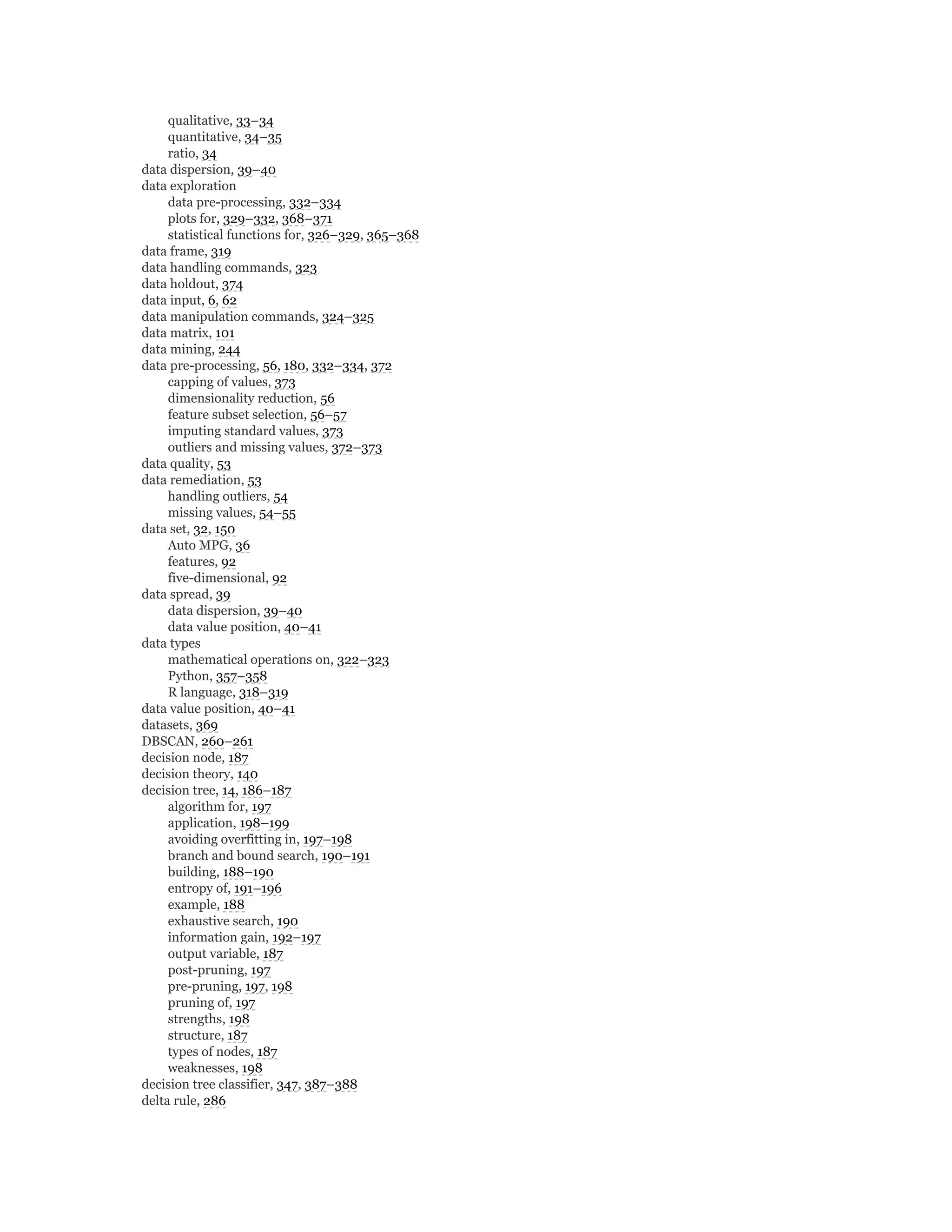 qualitative, 33–34
quantitative, 34–35
ratio, 34
data dispersion, 39–40
data exploration
data pre-processing, 332–334
plots for, 329–332, 368–371
statistical functions for, 326–329, 365–368
data frame, 319
data handling commands, 323
data holdout, 374
data input, 6, 62
data manipulation commands, 324–325
data matrix, 101
data mining, 244
data pre-processing, 56, 180, 332–334, 372
capping of values, 373
dimensionality reduction, 56
feature subset selection, 56–57
imputing standard values, 373
outliers and missing values, 372–373
data quality, 53
data remediation, 53
handling outliers, 54
missing values, 54–55
data set, 32, 150
Auto MPG, 36
features, 92
five-dimensional, 92
data spread, 39
data dispersion, 39–40
data value position, 40–41
data types
mathematical operations on, 322–323
Python, 357–358
R language, 318–319
data value position, 40–41
datasets, 369
DBSCAN, 260–261
decision node, 187
decision theory, 140
decision tree, 14, 186–187
algorithm for, 197
application, 198–199
avoiding overfitting in, 197–198
branch and bound search, 190–191
building, 188–190
entropy of, 191–196
example, 188
exhaustive search, 190
information gain, 192–197
output variable, 187
post-pruning, 197
pre-pruning, 197, 198
pruning of, 197
strengths, 198
structure, 187
types of nodes, 187
weaknesses, 198
decision tree classifier, 347, 387–388
delta rule, 286
 