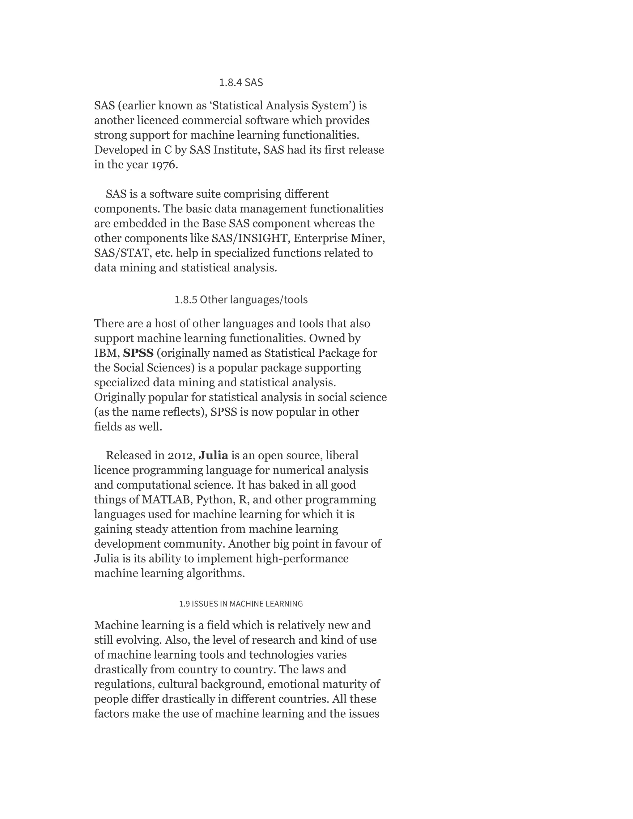 1.8.4 SAS
SAS (earlier known as ‘Statistical Analysis System’) is
another licenced commercial software which provides
strong support for machine learning functionalities.
Developed in C by SAS Institute, SAS had its first release
in the year 1976.
SAS is a software suite comprising different
components. The basic data management functionalities
are embedded in the Base SAS component whereas the
other components like SAS/INSIGHT, Enterprise Miner,
SAS/STAT, etc. help in specialized functions related to
data mining and statistical analysis.
1.8.5 Other languages/tools
There are a host of other languages and tools that also
support machine learning functionalities. Owned by
IBM, SPSS (originally named as Statistical Package for
the Social Sciences) is a popular package supporting
specialized data mining and statistical analysis.
Originally popular for statistical analysis in social science
(as the name reflects), SPSS is now popular in other
fields as well.
Released in 2012, Julia is an open source, liberal
licence programming language for numerical analysis
and computational science. It has baked in all good
things of MATLAB, Python, R, and other programming
languages used for machine learning for which it is
gaining steady attention from machine learning
development community. Another big point in favour of
Julia is its ability to implement high-performance
machine learning algorithms.
1.9 ISSUES IN MACHINE LEARNING
Machine learning is a field which is relatively new and
still evolving. Also, the level of research and kind of use
of machine learning tools and technologies varies
drastically from country to country. The laws and
regulations, cultural background, emotional maturity of
people differ drastically in different countries. All these
factors make the use of machine learning and the issues
 