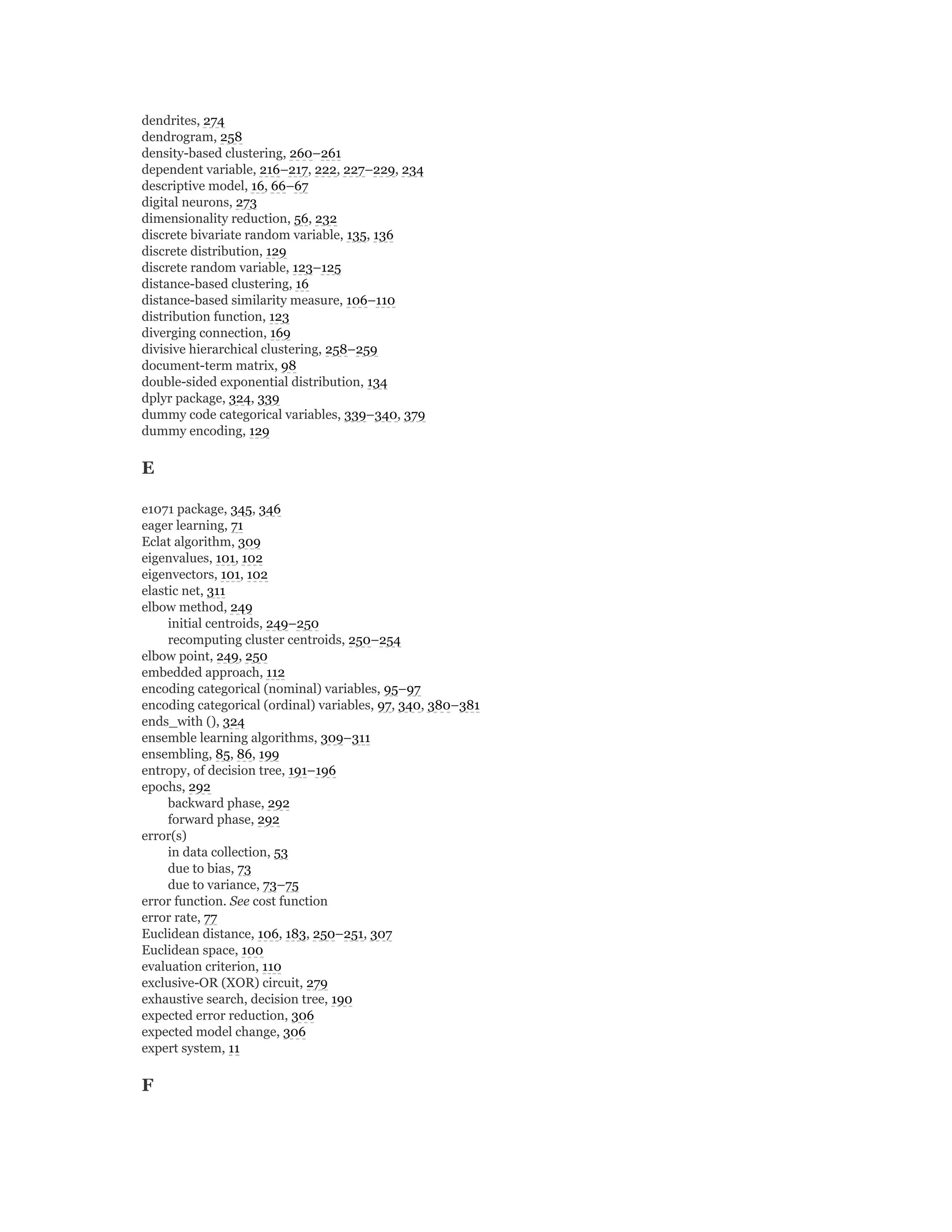 dendrites, 274
dendrogram, 258
density-based clustering, 260–261
dependent variable, 216–217, 222, 227–229, 234
descriptive model, 16, 66–67
digital neurons, 273
dimensionality reduction, 56, 232
discrete bivariate random variable, 135, 136
discrete distribution, 129
discrete random variable, 123–125
distance-based clustering, 16
distance-based similarity measure, 106–110
distribution function, 123
diverging connection, 169
divisive hierarchical clustering, 258–259
document-term matrix, 98
double-sided exponential distribution, 134
dplyr package, 324, 339
dummy code categorical variables, 339–340, 379
dummy encoding, 129
E
e1071 package, 345, 346
eager learning, 71
Eclat algorithm, 309
eigenvalues, 101, 102
eigenvectors, 101, 102
elastic net, 311
elbow method, 249
initial centroids, 249–250
recomputing cluster centroids, 250–254
elbow point, 249, 250
embedded approach, 112
encoding categorical (nominal) variables, 95–97
encoding categorical (ordinal) variables, 97, 340, 380–381
ends_with (), 324
ensemble learning algorithms, 309–311
ensembling, 85, 86, 199
entropy, of decision tree, 191–196
epochs, 292
backward phase, 292
forward phase, 292
error(s)
in data collection, 53
due to bias, 73
due to variance, 73–75
error function. See cost function
error rate, 77
Euclidean distance, 106, 183, 250–251, 307
Euclidean space, 100
evaluation criterion, 110
exclusive-OR (XOR) circuit, 279
exhaustive search, decision tree, 190
expected error reduction, 306
expected model change, 306
expert system, 11
F
 
