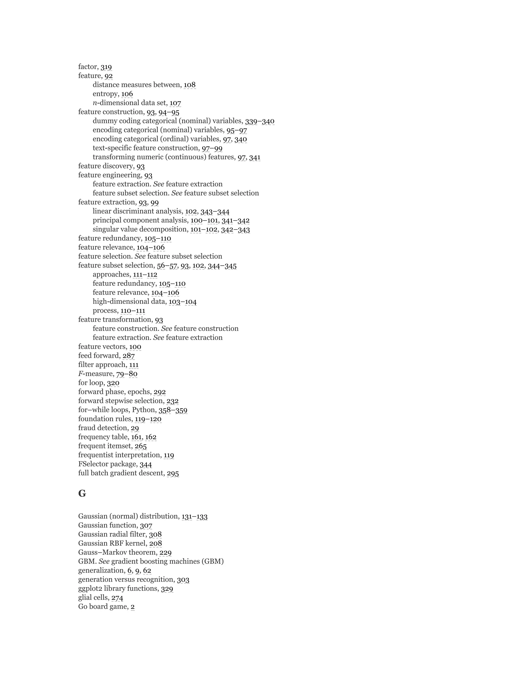 factor, 319
feature, 92
distance measures between, 108
entropy, 106
n-dimensional data set, 107
feature construction, 93, 94–95
dummy coding categorical (nominal) variables, 339–340
encoding categorical (nominal) variables, 95–97
encoding categorical (ordinal) variables, 97, 340
text-specific feature construction, 97–99
transforming numeric (continuous) features, 97, 341
feature discovery, 93
feature engineering, 93
feature extraction. See feature extraction
feature subset selection. See feature subset selection
feature extraction, 93, 99
linear discriminant analysis, 102, 343–344
principal component analysis, 100–101, 341–342
singular value decomposition, 101–102, 342–343
feature redundancy, 105–110
feature relevance, 104–106
feature selection. See feature subset selection
feature subset selection, 56–57, 93, 102, 344–345
approaches, 111–112
feature redundancy, 105–110
feature relevance, 104–106
high-dimensional data, 103–104
process, 110–111
feature transformation, 93
feature construction. See feature construction
feature extraction. See feature extraction
feature vectors, 100
feed forward, 287
filter approach, 111
F-measure, 79–80
for loop, 320
forward phase, epochs, 292
forward stepwise selection, 232
for–while loops, Python, 358–359
foundation rules, 119–120
fraud detection, 29
frequency table, 161, 162
frequent itemset, 265
frequentist interpretation, 119
FSelector package, 344
full batch gradient descent, 295
G
Gaussian (normal) distribution, 131–133
Gaussian function, 307
Gaussian radial filter, 308
Gaussian RBF kernel, 208
Gauss–Markov theorem, 229
GBM. See gradient boosting machines (GBM)
generalization, 6, 9, 62
generation versus recognition, 303
ggplot2 library functions, 329
glial cells, 274
Go board game, 2
 