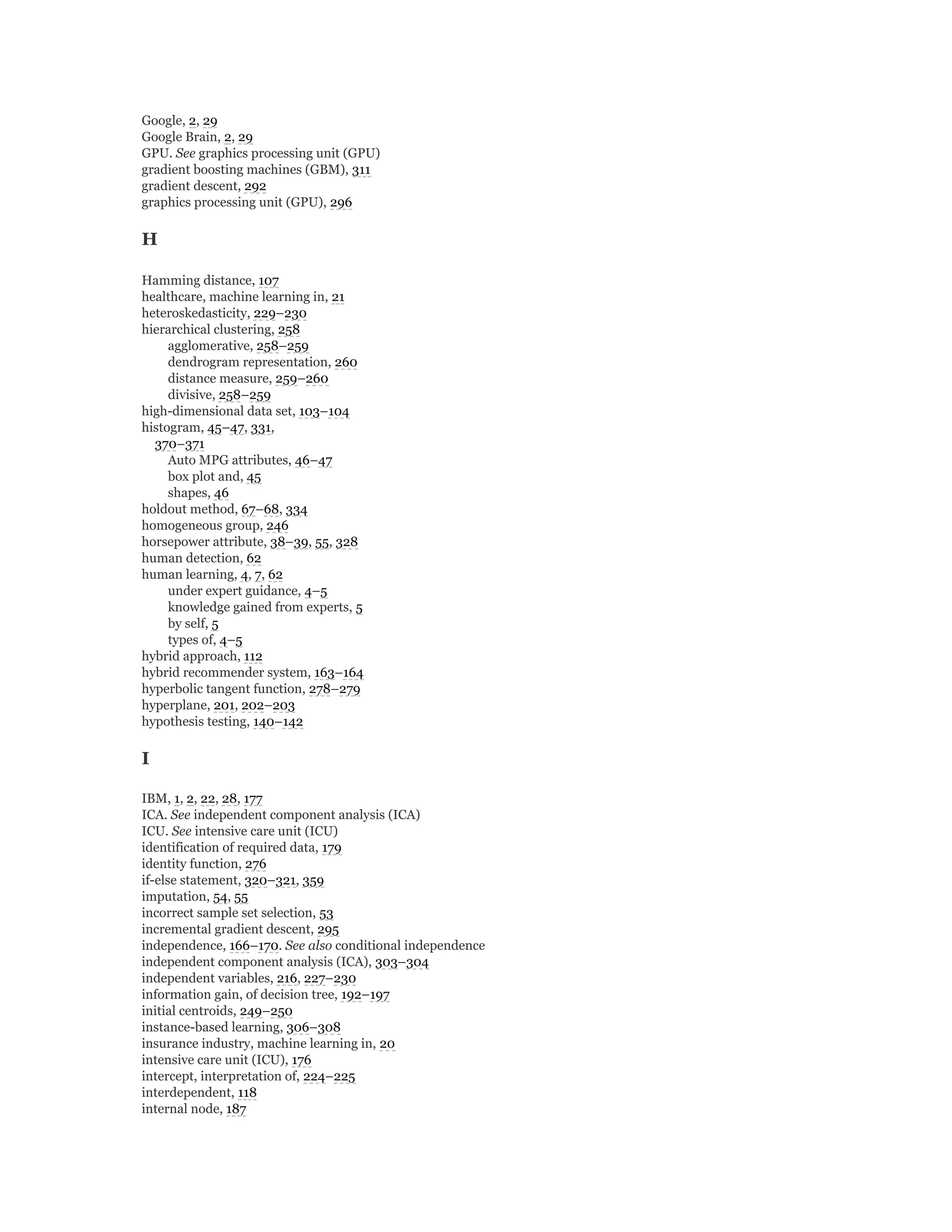 Google, 2, 29
Google Brain, 2, 29
GPU. See graphics processing unit (GPU)
gradient boosting machines (GBM), 311
gradient descent, 292
graphics processing unit (GPU), 296
H
Hamming distance, 107
healthcare, machine learning in, 21
heteroskedasticity, 229–230
hierarchical clustering, 258
agglomerative, 258–259
dendrogram representation, 260
distance measure, 259–260
divisive, 258–259
high-dimensional data set, 103–104
histogram, 45–47, 331,
370–371
Auto MPG attributes, 46–47
box plot and, 45
shapes, 46
holdout method, 67–68, 334
homogeneous group, 246
horsepower attribute, 38–39, 55, 328
human detection, 62
human learning, 4, 7, 62
under expert guidance, 4–5
knowledge gained from experts, 5
by self, 5
types of, 4–5
hybrid approach, 112
hybrid recommender system, 163–164
hyperbolic tangent function, 278–279
hyperplane, 201, 202–203
hypothesis testing, 140–142
I
IBM, 1, 2, 22, 28, 177
ICA. See independent component analysis (ICA)
ICU. See intensive care unit (ICU)
identification of required data, 179
identity function, 276
if-else statement, 320–321, 359
imputation, 54, 55
incorrect sample set selection, 53
incremental gradient descent, 295
independence, 166–170. See also conditional independence
independent component analysis (ICA), 303–304
independent variables, 216, 227–230
information gain, of decision tree, 192–197
initial centroids, 249–250
instance-based learning, 306–308
insurance industry, machine learning in, 20
intensive care unit (ICU), 176
intercept, interpretation of, 224–225
interdependent, 118
internal node, 187
 