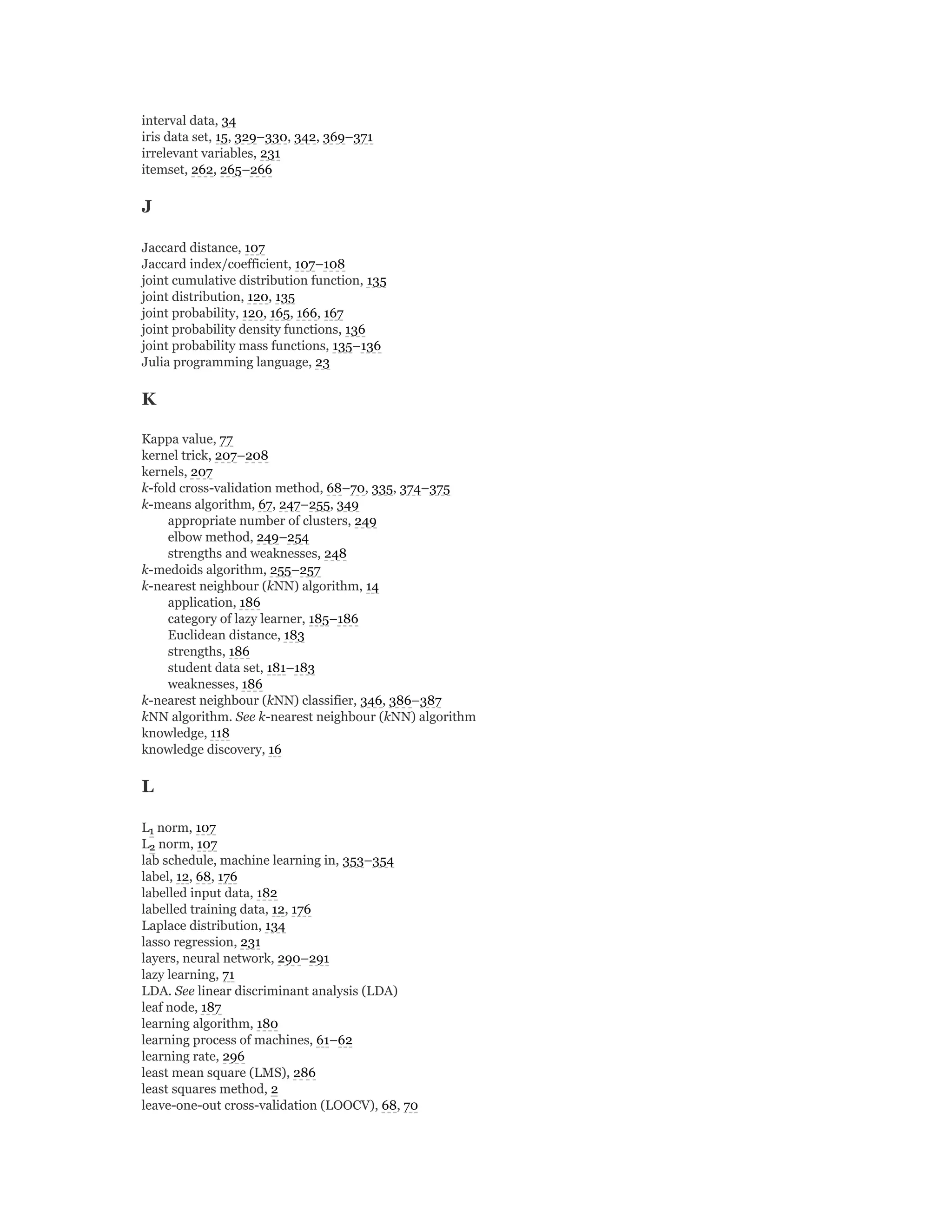 interval data, 34
iris data set, 15, 329–330, 342, 369–371
irrelevant variables, 231
itemset, 262, 265–266
J
Jaccard distance, 107
Jaccard index/coefficient, 107–108
joint cumulative distribution function, 135
joint distribution, 120, 135
joint probability, 120, 165, 166, 167
joint probability density functions, 136
joint probability mass functions, 135–136
Julia programming language, 23
K
Kappa value, 77
kernel trick, 207–208
kernels, 207
k-fold cross-validation method, 68–70, 335, 374–375
k-means algorithm, 67, 247–255, 349
appropriate number of clusters, 249
elbow method, 249–254
strengths and weaknesses, 248
k-medoids algorithm, 255–257
k-nearest neighbour (kNN) algorithm, 14
application, 186
category of lazy learner, 185–186
Euclidean distance, 183
strengths, 186
student data set, 181–183
weaknesses, 186
k-nearest neighbour (kNN) classifier, 346, 386–387
kNN algorithm. See k-nearest neighbour (kNN) algorithm
knowledge, 118
knowledge discovery, 16
L
L norm, 107
L norm, 107
lab schedule, machine learning in, 353–354
label, 12, 68, 176
labelled input data, 182
labelled training data, 12, 176
Laplace distribution, 134
lasso regression, 231
layers, neural network, 290–291
lazy learning, 71
LDA. See linear discriminant analysis (LDA)
leaf node, 187
learning algorithm, 180
learning process of machines, 61–62
learning rate, 296
least mean square (LMS), 286
least squares method, 2
leave-one-out cross-validation (LOOCV), 68, 70
1
2
 