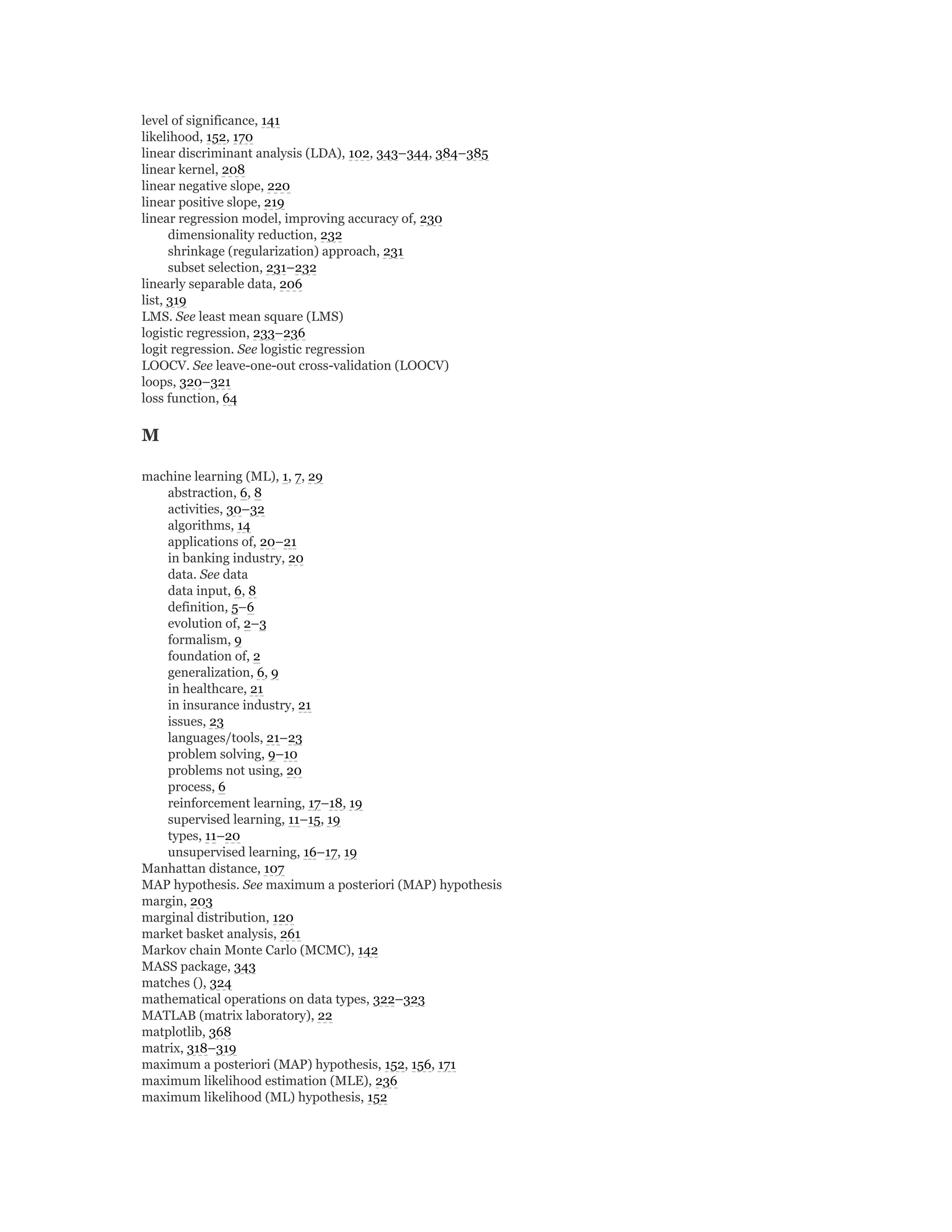 level of significance, 141
likelihood, 152, 170
linear discriminant analysis (LDA), 102, 343–344, 384–385
linear kernel, 208
linear negative slope, 220
linear positive slope, 219
linear regression model, improving accuracy of, 230
dimensionality reduction, 232
shrinkage (regularization) approach, 231
subset selection, 231–232
linearly separable data, 206
list, 319
LMS. See least mean square (LMS)
logistic regression, 233–236
logit regression. See logistic regression
LOOCV. See leave-one-out cross-validation (LOOCV)
loops, 320–321
loss function, 64
M
machine learning (ML), 1, 7, 29
abstraction, 6, 8
activities, 30–32
algorithms, 14
applications of, 20–21
in banking industry, 20
data. See data
data input, 6, 8
definition, 5–6
evolution of, 2–3
formalism, 9
foundation of, 2
generalization, 6, 9
in healthcare, 21
in insurance industry, 21
issues, 23
languages/tools, 21–23
problem solving, 9–10
problems not using, 20
process, 6
reinforcement learning, 17–18, 19
supervised learning, 11–15, 19
types, 11–20
unsupervised learning, 16–17, 19
Manhattan distance, 107
MAP hypothesis. See maximum a posteriori (MAP) hypothesis
margin, 203
marginal distribution, 120
market basket analysis, 261
Markov chain Monte Carlo (MCMC), 142
MASS package, 343
matches (), 324
mathematical operations on data types, 322–323
MATLAB (matrix laboratory), 22
matplotlib, 368
matrix, 318–319
maximum a posteriori (MAP) hypothesis, 152, 156, 171
maximum likelihood estimation (MLE), 236
maximum likelihood (ML) hypothesis, 152
 