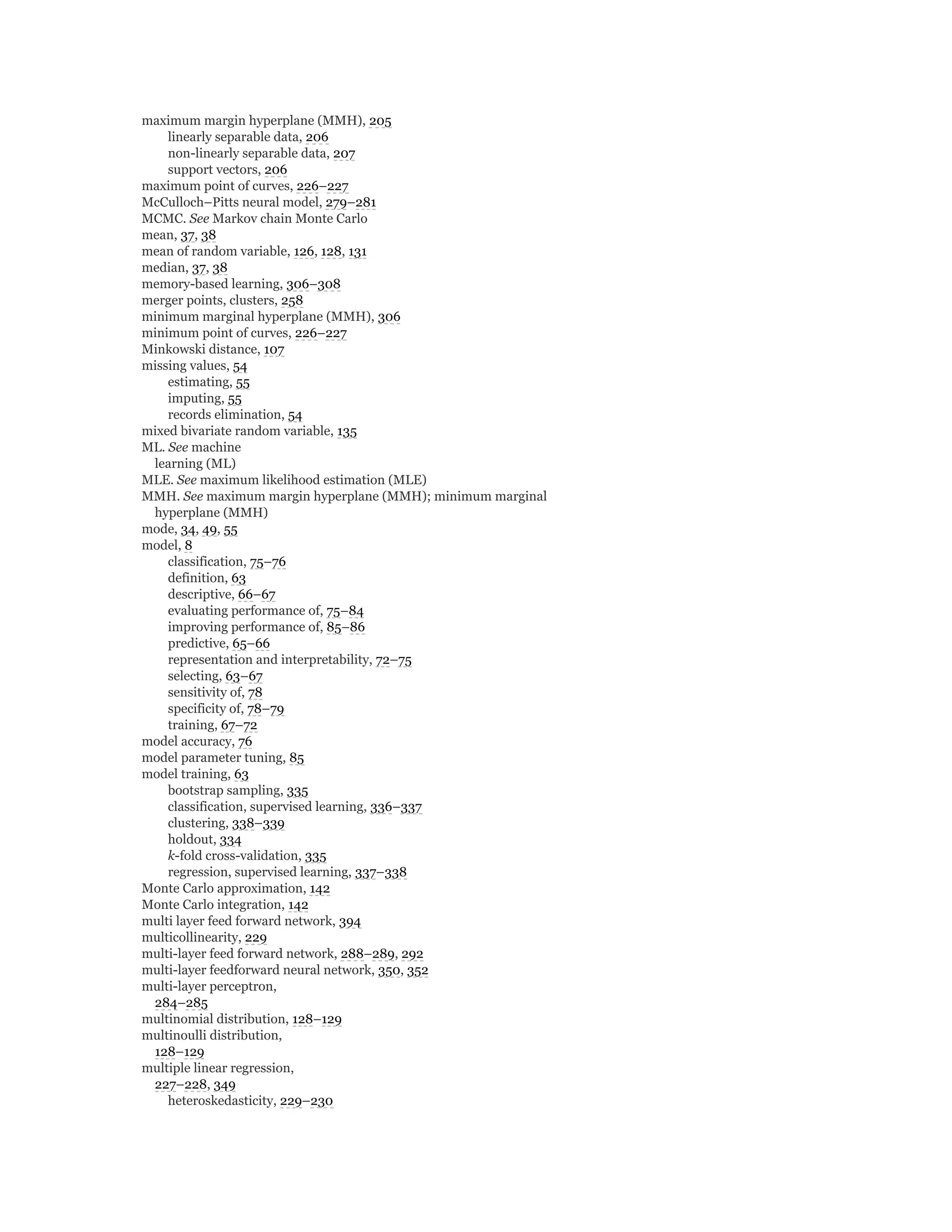 maximum margin hyperplane (MMH), 205
linearly separable data, 206
non-linearly separable data, 207
support vectors, 206
maximum point of curves, 226–227
McCulloch–Pitts neural model, 279–281
MCMC. See Markov chain Monte Carlo
mean, 37, 38
mean of random variable, 126, 128, 131
median, 37, 38
memory-based learning, 306–308
merger points, clusters, 258
minimum marginal hyperplane (MMH), 306
minimum point of curves, 226–227
Minkowski distance, 107
missing values, 54
estimating, 55
imputing, 55
records elimination, 54
mixed bivariate random variable, 135
ML. See machine
learning (ML)
MLE. See maximum likelihood estimation (MLE)
MMH. See maximum margin hyperplane (MMH); minimum marginal
hyperplane (MMH)
mode, 34, 49, 55
model, 8
classification, 75–76
definition, 63
descriptive, 66–67
evaluating performance of, 75–84
improving performance of, 85–86
predictive, 65–66
representation and interpretability, 72–75
selecting, 63–67
sensitivity of, 78
specificity of, 78–79
training, 67–72
model accuracy, 76
model parameter tuning, 85
model training, 63
bootstrap sampling, 335
classification, supervised learning, 336–337
clustering, 338–339
holdout, 334
k-fold cross-validation, 335
regression, supervised learning, 337–338
Monte Carlo approximation, 142
Monte Carlo integration, 142
multi layer feed forward network, 394
multicollinearity, 229
multi-layer feed forward network, 288–289, 292
multi-layer feedforward neural network, 350, 352
multi-layer perceptron,
284–285
multinomial distribution, 128–129
multinoulli distribution,
128–129
multiple linear regression,
227–228, 349
heteroskedasticity, 229–230
 