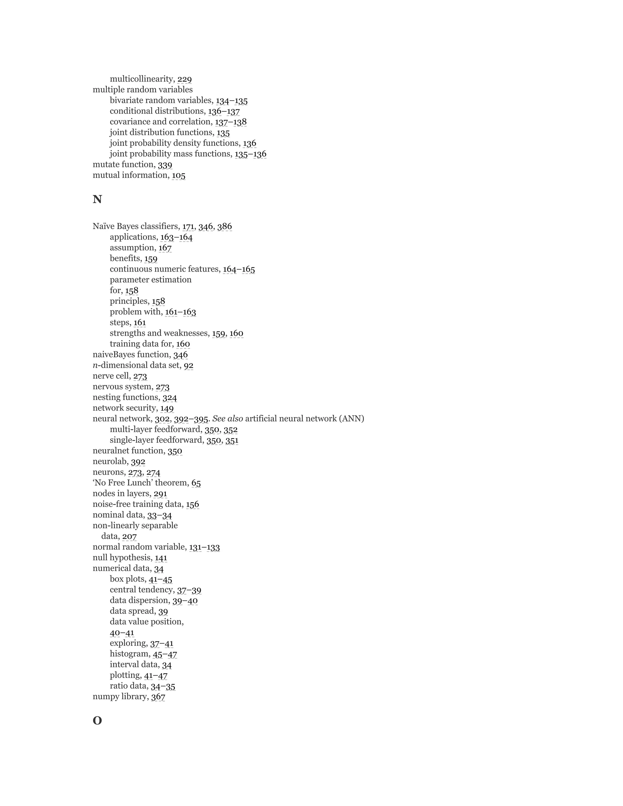 multicollinearity, 229
multiple random variables
bivariate random variables, 134–135
conditional distributions, 136–137
covariance and correlation, 137–138
joint distribution functions, 135
joint probability density functions, 136
joint probability mass functions, 135–136
mutate function, 339
mutual information, 105
N
Naïve Bayes classifiers, 171, 346, 386
applications, 163–164
assumption, 167
benefits, 159
continuous numeric features, 164–165
parameter estimation
for, 158
principles, 158
problem with, 161–163
steps, 161
strengths and weaknesses, 159, 160
training data for, 160
naiveBayes function, 346
n-dimensional data set, 92
nerve cell, 273
nervous system, 273
nesting functions, 324
network security, 149
neural network, 302, 392–395. See also artificial neural network (ANN)
multi-layer feedforward, 350, 352
single-layer feedforward, 350, 351
neuralnet function, 350
neurolab, 392
neurons, 273, 274
‘No Free Lunch’ theorem, 65
nodes in layers, 291
noise-free training data, 156
nominal data, 33–34
non-linearly separable
data, 207
normal random variable, 131–133
null hypothesis, 141
numerical data, 34
box plots, 41–45
central tendency, 37–39
data dispersion, 39–40
data spread, 39
data value position,
40–41
exploring, 37–41
histogram, 45–47
interval data, 34
plotting, 41–47
ratio data, 34–35
numpy library, 367
O
 