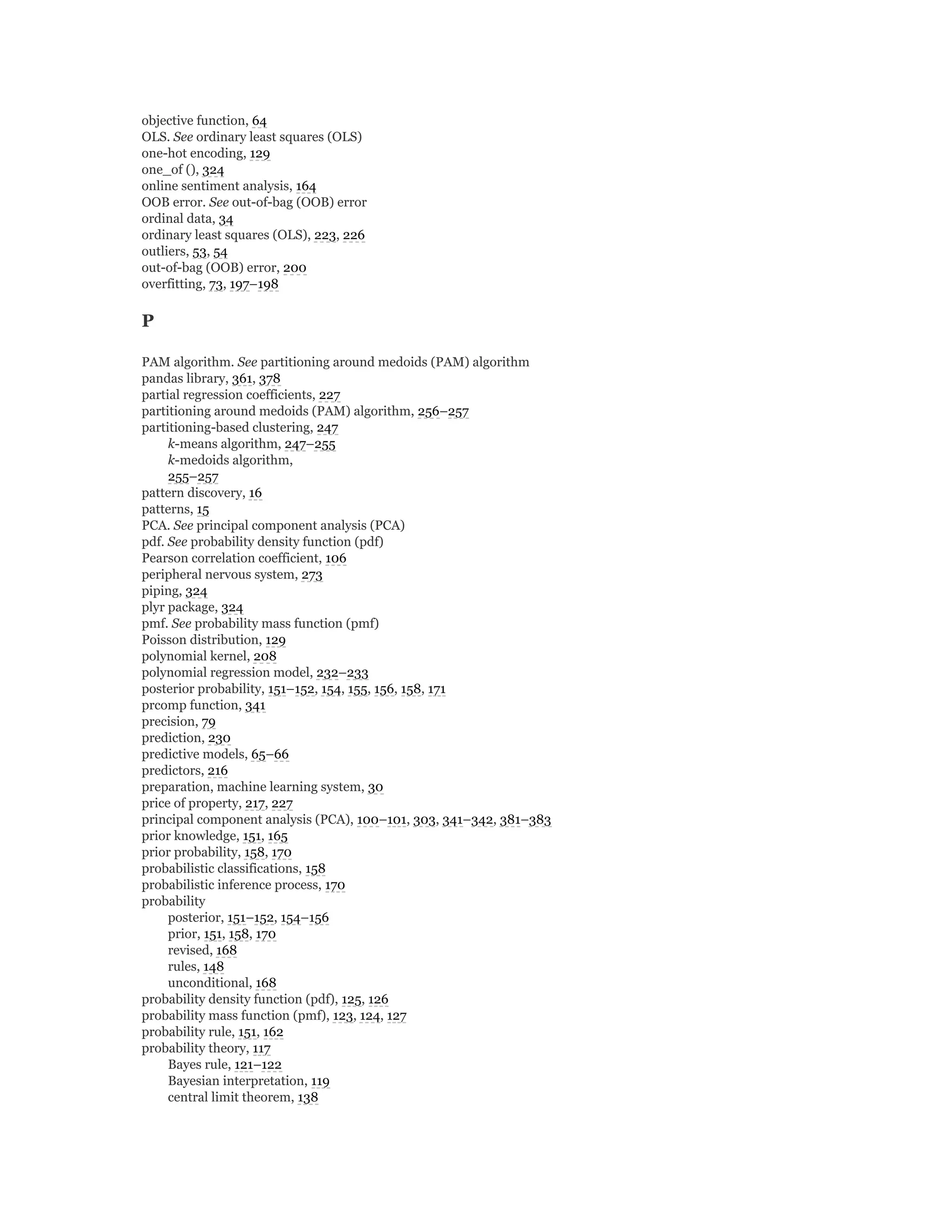objective function, 64
OLS. See ordinary least squares (OLS)
one-hot encoding, 129
one_of (), 324
online sentiment analysis, 164
OOB error. See out-of-bag (OOB) error
ordinal data, 34
ordinary least squares (OLS), 223, 226
outliers, 53, 54
out-of-bag (OOB) error, 200
overfitting, 73, 197–198
P
PAM algorithm. See partitioning around medoids (PAM) algorithm
pandas library, 361, 378
partial regression coefficients, 227
partitioning around medoids (PAM) algorithm, 256–257
partitioning-based clustering, 247
k-means algorithm, 247–255
k-medoids algorithm,
255–257
pattern discovery, 16
patterns, 15
PCA. See principal component analysis (PCA)
pdf. See probability density function (pdf)
Pearson correlation coefficient, 106
peripheral nervous system, 273
piping, 324
plyr package, 324
pmf. See probability mass function (pmf)
Poisson distribution, 129
polynomial kernel, 208
polynomial regression model, 232–233
posterior probability, 151–152, 154, 155, 156, 158, 171
prcomp function, 341
precision, 79
prediction, 230
predictive models, 65–66
predictors, 216
preparation, machine learning system, 30
price of property, 217, 227
principal component analysis (PCA), 100–101, 303, 341–342, 381–383
prior knowledge, 151, 165
prior probability, 158, 170
probabilistic classifications, 158
probabilistic inference process, 170
probability
posterior, 151–152, 154–156
prior, 151, 158, 170
revised, 168
rules, 148
unconditional, 168
probability density function (pdf), 125, 126
probability mass function (pmf), 123, 124, 127
probability rule, 151, 162
probability theory, 117
Bayes rule, 121–122
Bayesian interpretation, 119
central limit theorem, 138
 