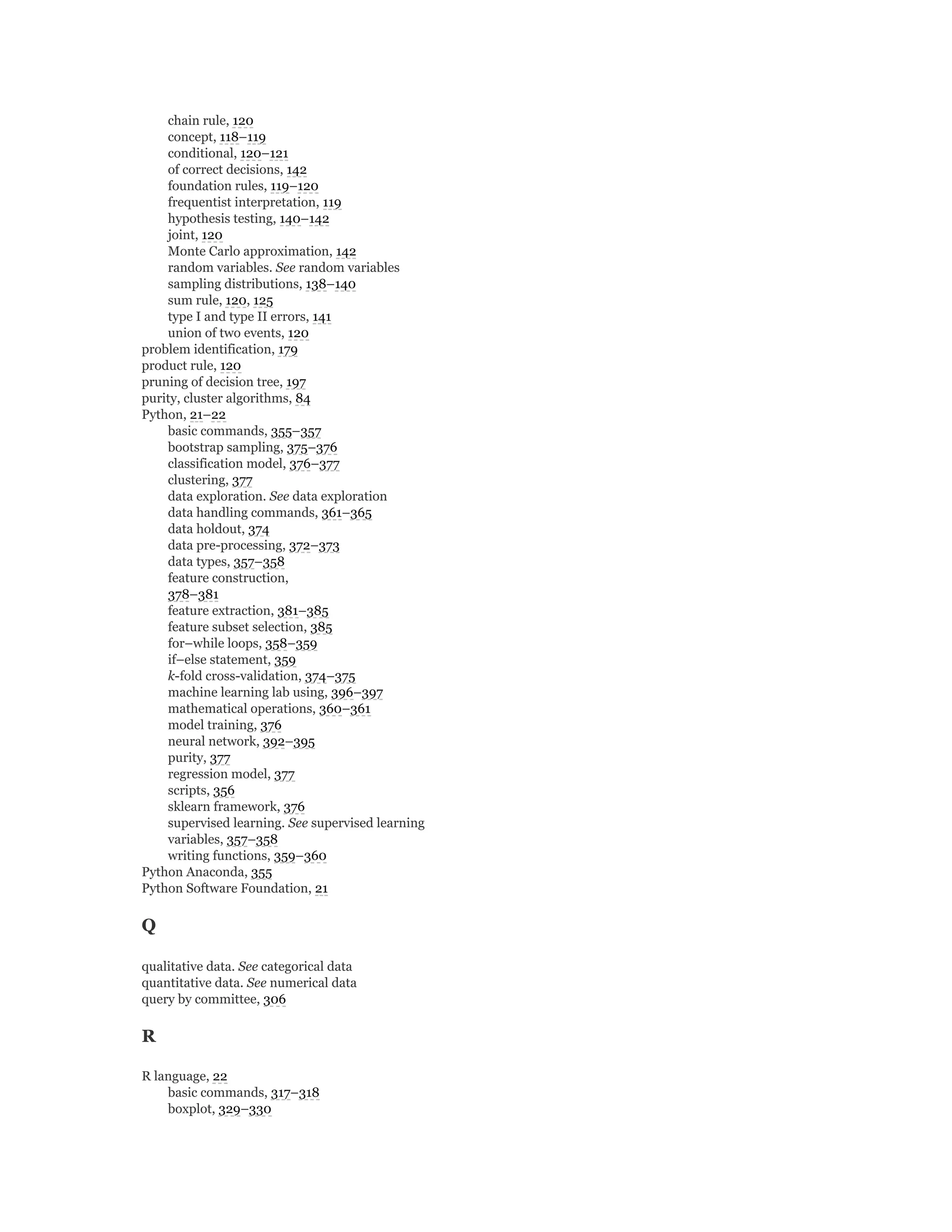 chain rule, 120
concept, 118–119
conditional, 120–121
of correct decisions, 142
foundation rules, 119–120
frequentist interpretation, 119
hypothesis testing, 140–142
joint, 120
Monte Carlo approximation, 142
random variables. See random variables
sampling distributions, 138–140
sum rule, 120, 125
type I and type II errors, 141
union of two events, 120
problem identification, 179
product rule, 120
pruning of decision tree, 197
purity, cluster algorithms, 84
Python, 21–22
basic commands, 355–357
bootstrap sampling, 375–376
classification model, 376–377
clustering, 377
data exploration. See data exploration
data handling commands, 361–365
data holdout, 374
data pre-processing, 372–373
data types, 357–358
feature construction,
378–381
feature extraction, 381–385
feature subset selection, 385
for–while loops, 358–359
if–else statement, 359
k-fold cross-validation, 374–375
machine learning lab using, 396–397
mathematical operations, 360–361
model training, 376
neural network, 392–395
purity, 377
regression model, 377
scripts, 356
sklearn framework, 376
supervised learning. See supervised learning
variables, 357–358
writing functions, 359–360
Python Anaconda, 355
Python Software Foundation, 21
Q
qualitative data. See categorical data
quantitative data. See numerical data
query by committee, 306
R
R language, 22
basic commands, 317–318
boxplot, 329–330
 