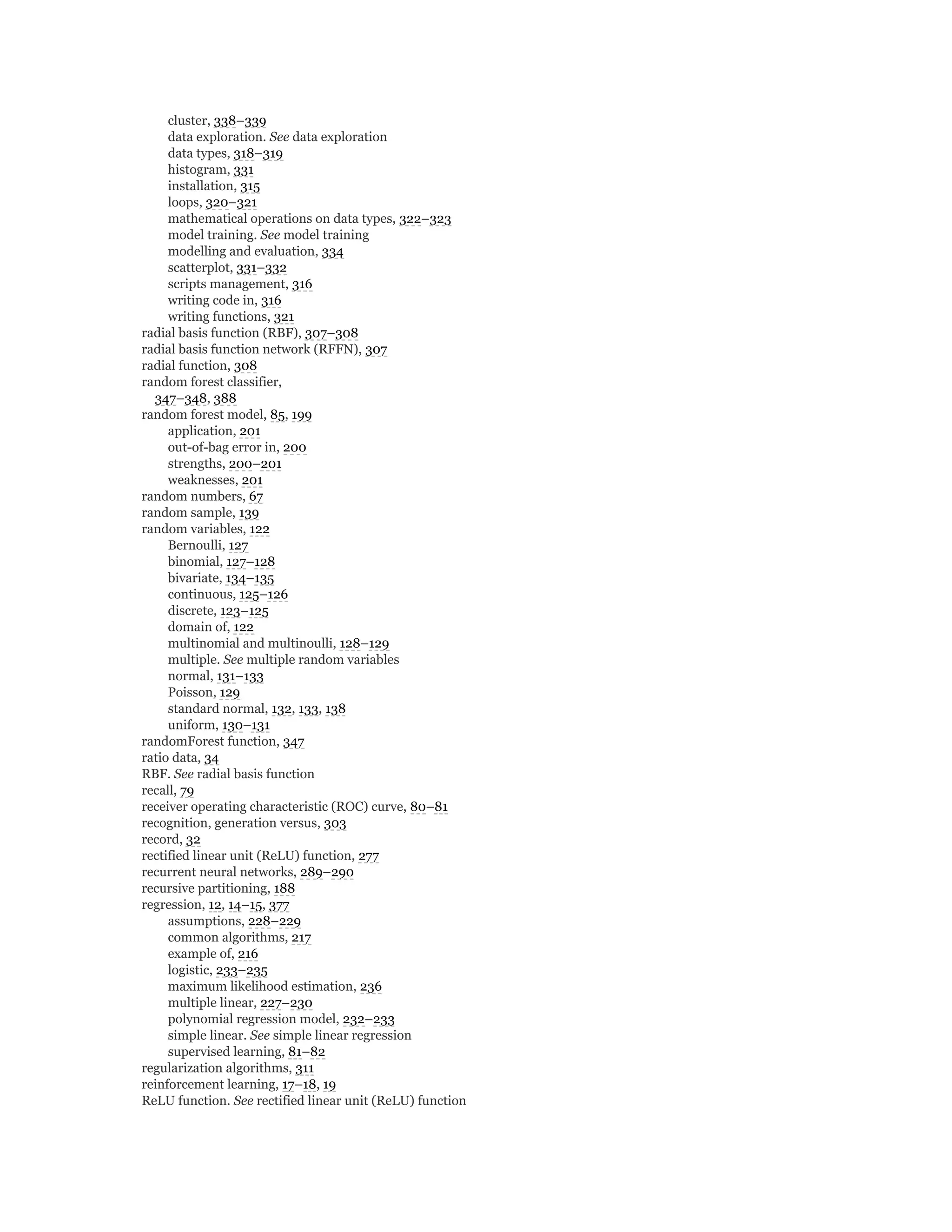 cluster, 338–339
data exploration. See data exploration
data types, 318–319
histogram, 331
installation, 315
loops, 320–321
mathematical operations on data types, 322–323
model training. See model training
modelling and evaluation, 334
scatterplot, 331–332
scripts management, 316
writing code in, 316
writing functions, 321
radial basis function (RBF), 307–308
radial basis function network (RFFN), 307
radial function, 308
random forest classifier,
347–348, 388
random forest model, 85, 199
application, 201
out-of-bag error in, 200
strengths, 200–201
weaknesses, 201
random numbers, 67
random sample, 139
random variables, 122
Bernoulli, 127
binomial, 127–128
bivariate, 134–135
continuous, 125–126
discrete, 123–125
domain of, 122
multinomial and multinoulli, 128–129
multiple. See multiple random variables
normal, 131–133
Poisson, 129
standard normal, 132, 133, 138
uniform, 130–131
randomForest function, 347
ratio data, 34
RBF. See radial basis function
recall, 79
receiver operating characteristic (ROC) curve, 80–81
recognition, generation versus, 303
record, 32
rectified linear unit (ReLU) function, 277
recurrent neural networks, 289–290
recursive partitioning, 188
regression, 12, 14–15, 377
assumptions, 228–229
common algorithms, 217
example of, 216
logistic, 233–235
maximum likelihood estimation, 236
multiple linear, 227–230
polynomial regression model, 232–233
simple linear. See simple linear regression
supervised learning, 81–82
regularization algorithms, 311
reinforcement learning, 17–18, 19
ReLU function. See rectified linear unit (ReLU) function
 