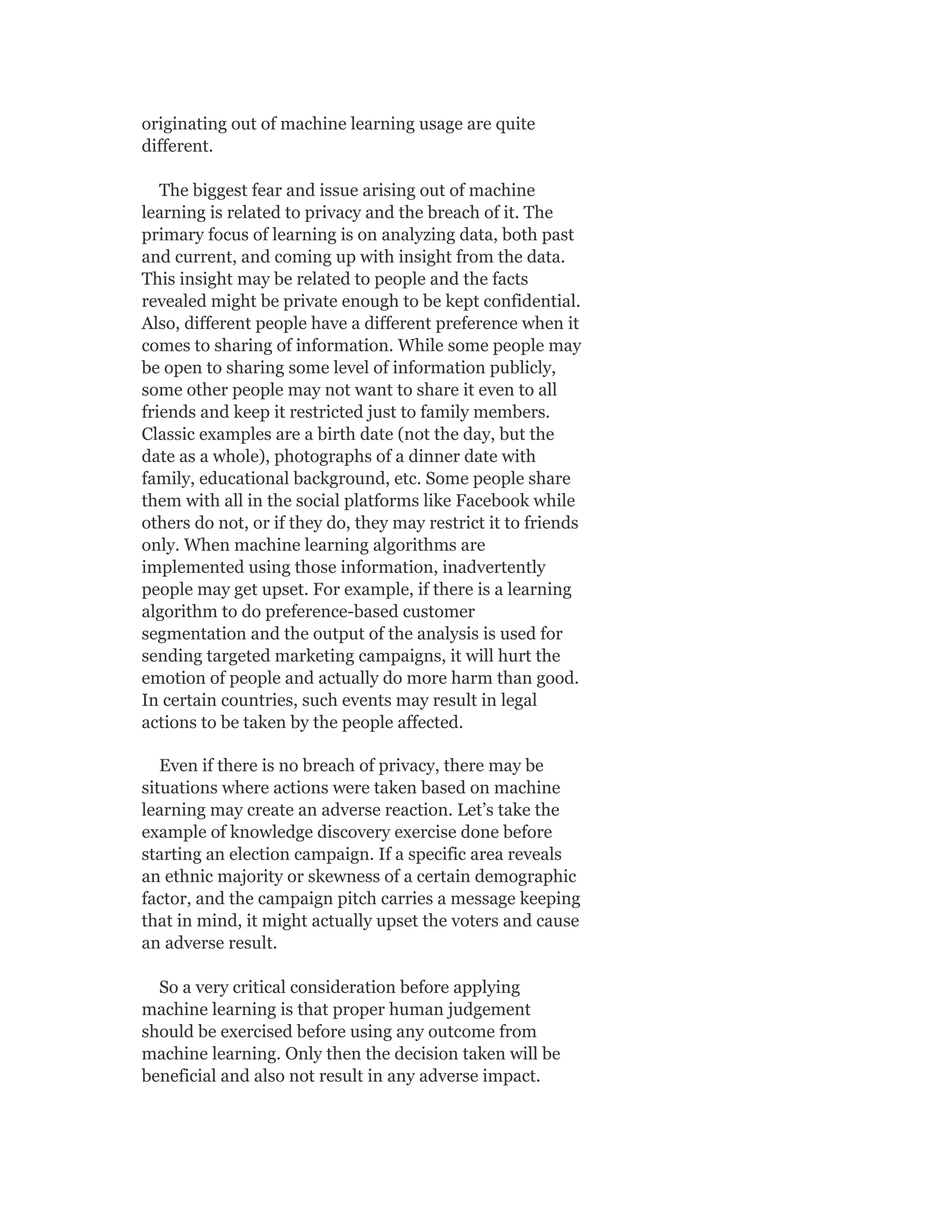 originating out of machine learning usage are quite
different.
The biggest fear and issue arising out of machine
learning is related to privacy and the breach of it. The
primary focus of learning is on analyzing data, both past
and current, and coming up with insight from the data.
This insight may be related to people and the facts
revealed might be private enough to be kept confidential.
Also, different people have a different preference when it
comes to sharing of information. While some people may
be open to sharing some level of information publicly,
some other people may not want to share it even to all
friends and keep it restricted just to family members.
Classic examples are a birth date (not the day, but the
date as a whole), photographs of a dinner date with
family, educational background, etc. Some people share
them with all in the social platforms like Facebook while
others do not, or if they do, they may restrict it to friends
only. When machine learning algorithms are
implemented using those information, inadvertently
people may get upset. For example, if there is a learning
algorithm to do preference-based customer
segmentation and the output of the analysis is used for
sending targeted marketing campaigns, it will hurt the
emotion of people and actually do more harm than good.
In certain countries, such events may result in legal
actions to be taken by the people affected.
Even if there is no breach of privacy, there may be
situations where actions were taken based on machine
learning may create an adverse reaction. Let’s take the
example of knowledge discovery exercise done before
starting an election campaign. If a specific area reveals
an ethnic majority or skewness of a certain demographic
factor, and the campaign pitch carries a message keeping
that in mind, it might actually upset the voters and cause
an adverse result.
So a very critical consideration before applying
machine learning is that proper human judgement
should be exercised before using any outcome from
machine learning. Only then the decision taken will be
beneficial and also not result in any adverse impact.
 