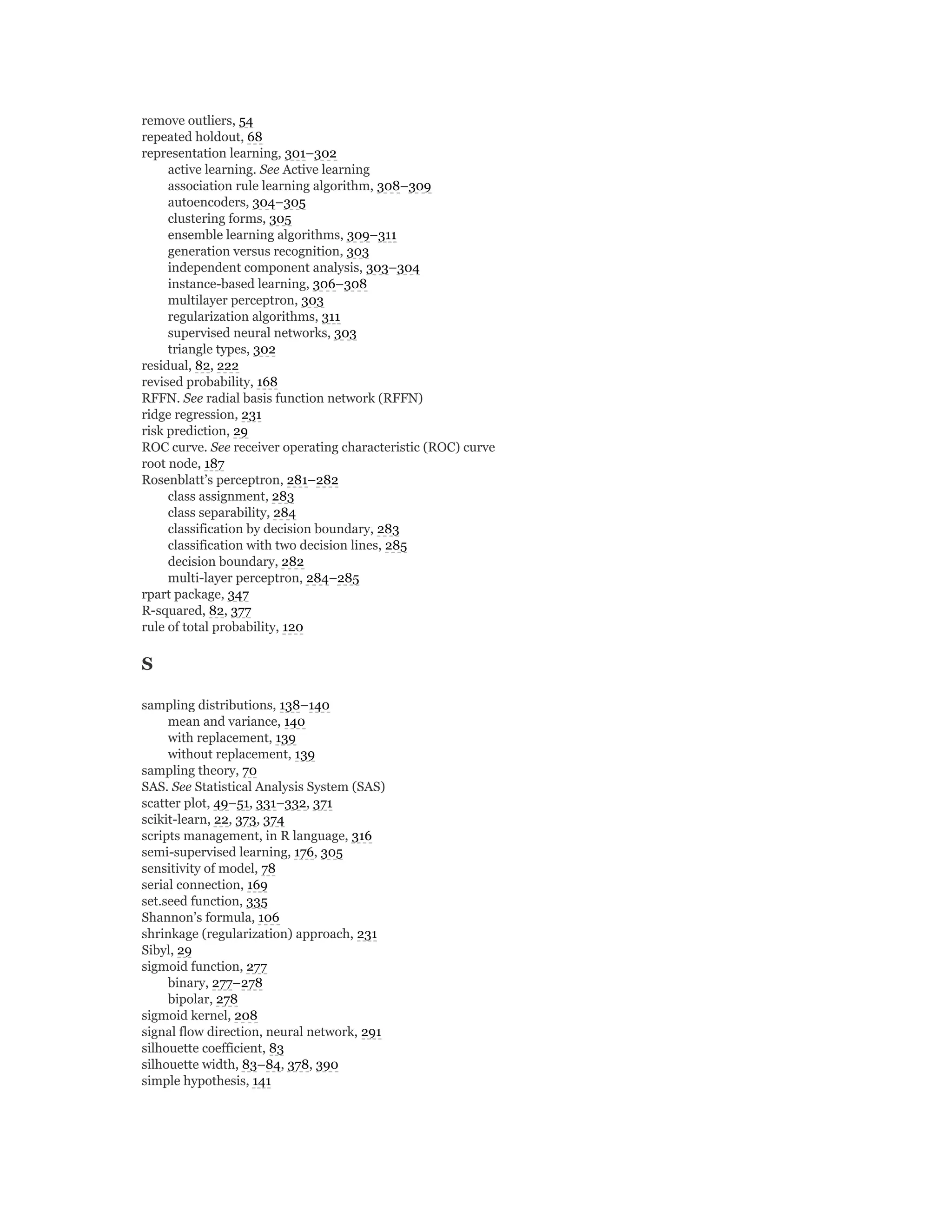 remove outliers, 54
repeated holdout, 68
representation learning, 301–302
active learning. See Active learning
association rule learning algorithm, 308–309
autoencoders, 304–305
clustering forms, 305
ensemble learning algorithms, 309–311
generation versus recognition, 303
independent component analysis, 303–304
instance-based learning, 306–308
multilayer perceptron, 303
regularization algorithms, 311
supervised neural networks, 303
triangle types, 302
residual, 82, 222
revised probability, 168
RFFN. See radial basis function network (RFFN)
ridge regression, 231
risk prediction, 29
ROC curve. See receiver operating characteristic (ROC) curve
root node, 187
Rosenblatt’s perceptron, 281–282
class assignment, 283
class separability, 284
classification by decision boundary, 283
classification with two decision lines, 285
decision boundary, 282
multi-layer perceptron, 284–285
rpart package, 347
R-squared, 82, 377
rule of total probability, 120
S
sampling distributions, 138–140
mean and variance, 140
with replacement, 139
without replacement, 139
sampling theory, 70
SAS. See Statistical Analysis System (SAS)
scatter plot, 49–51, 331–332, 371
scikit-learn, 22, 373, 374
scripts management, in R language, 316
semi-supervised learning, 176, 305
sensitivity of model, 78
serial connection, 169
set.seed function, 335
Shannon’s formula, 106
shrinkage (regularization) approach, 231
Sibyl, 29
sigmoid function, 277
binary, 277–278
bipolar, 278
sigmoid kernel, 208
signal flow direction, neural network, 291
silhouette coefficient, 83
silhouette width, 83–84, 378, 390
simple hypothesis, 141
 