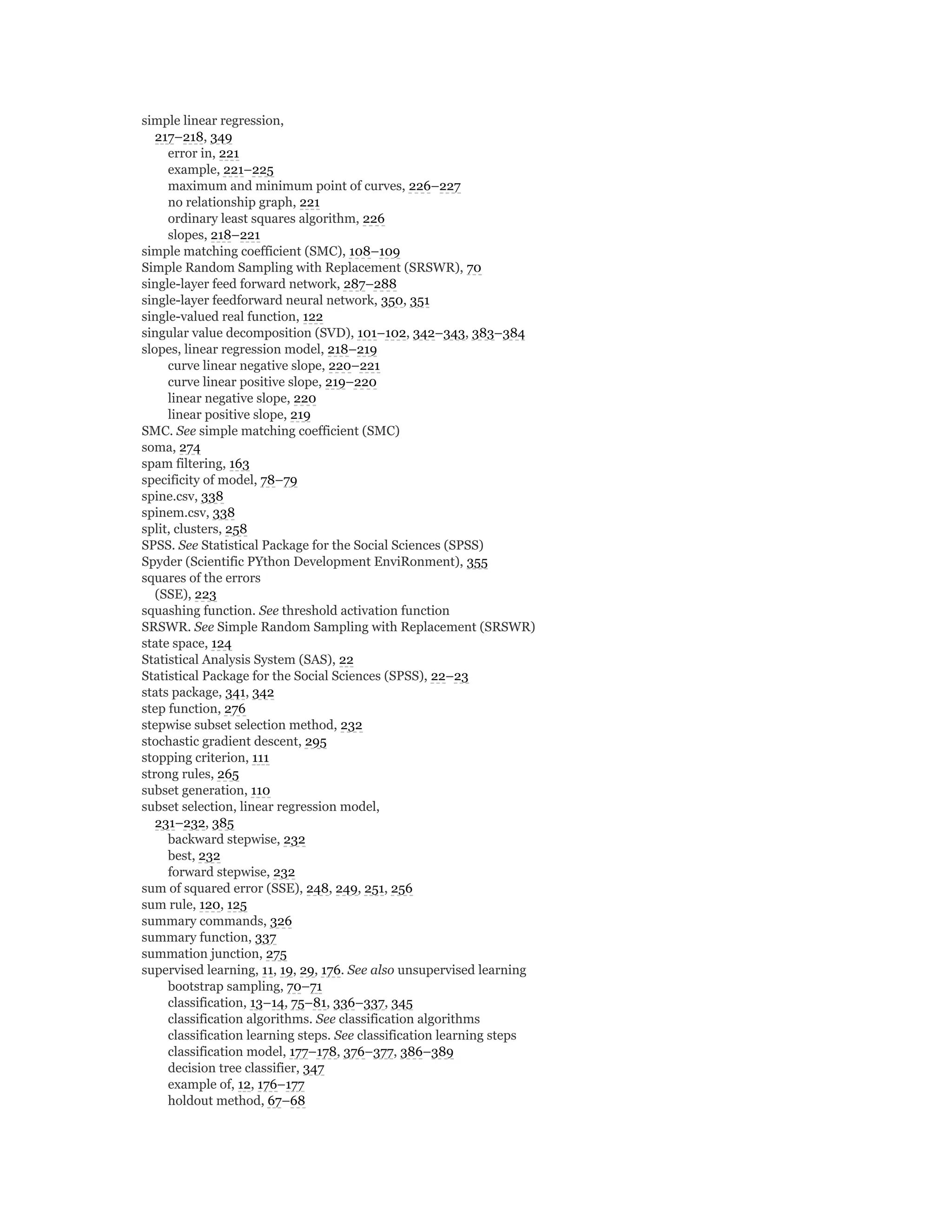 simple linear regression,
217–218, 349
error in, 221
example, 221–225
maximum and minimum point of curves, 226–227
no relationship graph, 221
ordinary least squares algorithm, 226
slopes, 218–221
simple matching coefficient (SMC), 108–109
Simple Random Sampling with Replacement (SRSWR), 70
single-layer feed forward network, 287–288
single-layer feedforward neural network, 350, 351
single-valued real function, 122
singular value decomposition (SVD), 101–102, 342–343, 383–384
slopes, linear regression model, 218–219
curve linear negative slope, 220–221
curve linear positive slope, 219–220
linear negative slope, 220
linear positive slope, 219
SMC. See simple matching coefficient (SMC)
soma, 274
spam filtering, 163
specificity of model, 78–79
spine.csv, 338
spinem.csv, 338
split, clusters, 258
SPSS. See Statistical Package for the Social Sciences (SPSS)
Spyder (Scientific PYthon Development EnviRonment), 355
squares of the errors
(SSE), 223
squashing function. See threshold activation function
SRSWR. See Simple Random Sampling with Replacement (SRSWR)
state space, 124
Statistical Analysis System (SAS), 22
Statistical Package for the Social Sciences (SPSS), 22–23
stats package, 341, 342
step function, 276
stepwise subset selection method, 232
stochastic gradient descent, 295
stopping criterion, 111
strong rules, 265
subset generation, 110
subset selection, linear regression model,
231–232, 385
backward stepwise, 232
best, 232
forward stepwise, 232
sum of squared error (SSE), 248, 249, 251, 256
sum rule, 120, 125
summary commands, 326
summary function, 337
summation junction, 275
supervised learning, 11, 19, 29, 176. See also unsupervised learning
bootstrap sampling, 70–71
classification, 13–14, 75–81, 336–337, 345
classification algorithms. See classification algorithms
classification learning steps. See classification learning steps
classification model, 177–178, 376–377, 386–389
decision tree classifier, 347
example of, 12, 176–177
holdout method, 67–68
 