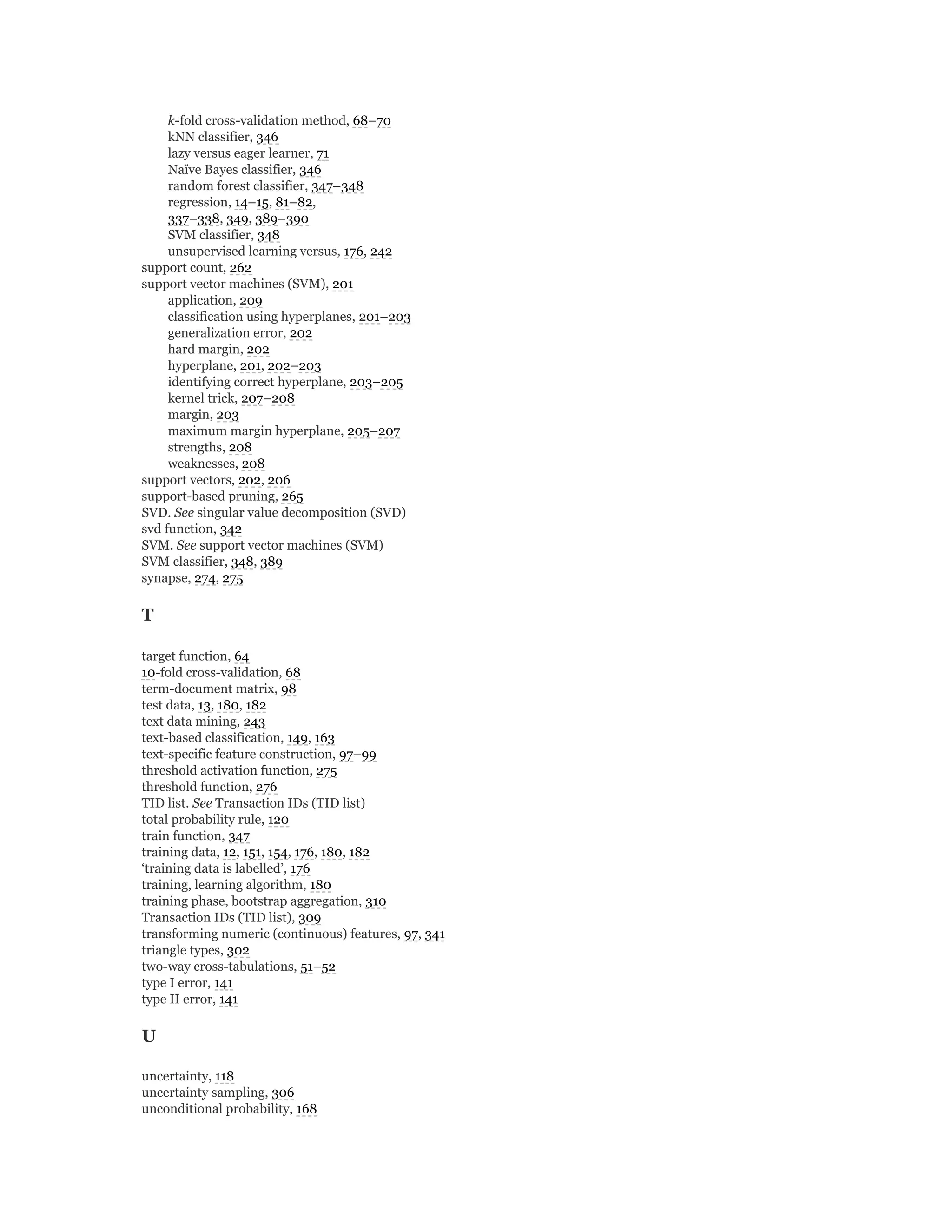 k-fold cross-validation method, 68–70
kNN classifier, 346
lazy versus eager learner, 71
Naïve Bayes classifier, 346
random forest classifier, 347–348
regression, 14–15, 81–82,
337–338, 349, 389–390
SVM classifier, 348
unsupervised learning versus, 176, 242
support count, 262
support vector machines (SVM), 201
application, 209
classification using hyperplanes, 201–203
generalization error, 202
hard margin, 202
hyperplane, 201, 202–203
identifying correct hyperplane, 203–205
kernel trick, 207–208
margin, 203
maximum margin hyperplane, 205–207
strengths, 208
weaknesses, 208
support vectors, 202, 206
support-based pruning, 265
SVD. See singular value decomposition (SVD)
svd function, 342
SVM. See support vector machines (SVM)
SVM classifier, 348, 389
synapse, 274, 275
T
target function, 64
10-fold cross-validation, 68
term-document matrix, 98
test data, 13, 180, 182
text data mining, 243
text-based classification, 149, 163
text-specific feature construction, 97–99
threshold activation function, 275
threshold function, 276
TID list. See Transaction IDs (TID list)
total probability rule, 120
train function, 347
training data, 12, 151, 154, 176, 180, 182
‘training data is labelled’, 176
training, learning algorithm, 180
training phase, bootstrap aggregation, 310
Transaction IDs (TID list), 309
transforming numeric (continuous) features, 97, 341
triangle types, 302
two-way cross-tabulations, 51–52
type I error, 141
type II error, 141
U
uncertainty, 118
uncertainty sampling, 306
unconditional probability, 168
 
