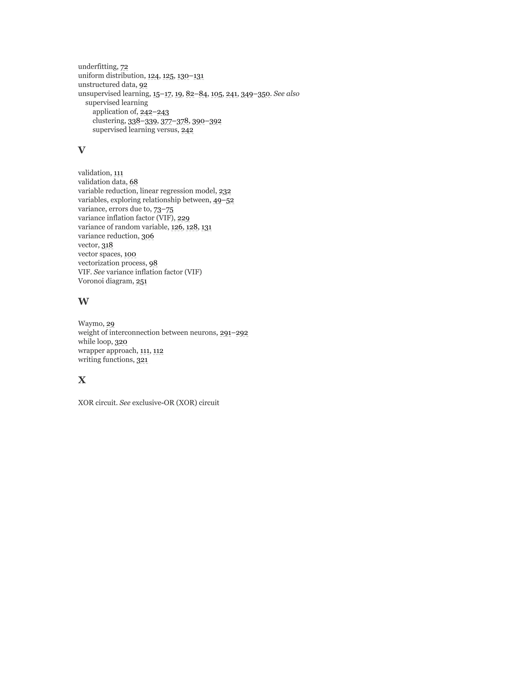 underfitting, 72
uniform distribution, 124, 125, 130–131
unstructured data, 92
unsupervised learning, 15–17, 19, 82–84, 105, 241, 349–350. See also
supervised learning
application of, 242–243
clustering, 338–339, 377–378, 390–392
supervised learning versus, 242
V
validation, 111
validation data, 68
variable reduction, linear regression model, 232
variables, exploring relationship between, 49–52
variance, errors due to, 73–75
variance inflation factor (VIF), 229
variance of random variable, 126, 128, 131
variance reduction, 306
vector, 318
vector spaces, 100
vectorization process, 98
VIF. See variance inflation factor (VIF)
Voronoi diagram, 251
W
Waymo, 29
weight of interconnection between neurons, 291–292
while loop, 320
wrapper approach, 111, 112
writing functions, 321
X
XOR circuit. See exclusive-OR (XOR) circuit
 