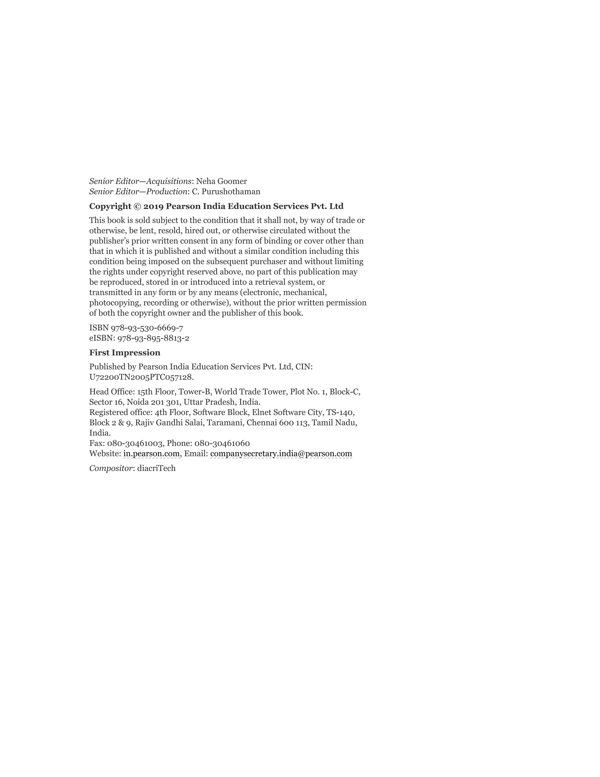 Senior Editor—Acquisitions: Neha Goomer
Senior Editor—Production: C. Purushothaman
Copyright © 2019 Pearson India Education Services Pvt. Ltd
This book is sold subject to the condition that it shall not, by way of trade or
otherwise, be lent, resold, hired out, or otherwise circulated without the
publisher’s prior written consent in any form of binding or cover other than
that in which it is published and without a similar condition including this
condition being imposed on the subsequent purchaser and without limiting
the rights under copyright reserved above, no part of this publication may
be reproduced, stored in or introduced into a retrieval system, or
transmitted in any form or by any means (electronic, mechanical,
photocopying, recording or otherwise), without the prior written permission
of both the copyright owner and the publisher of this book.
ISBN 978-93-530-6669-7
eISBN: 978-93-895-8813-2
First Impression
Published by Pearson India Education Services Pvt. Ltd, CIN:
U72200TN2005PTC057128.
Head Office: 15th Floor, Tower-B, World Trade Tower, Plot No. 1, Block-C,
Sector 16, Noida 201 301, Uttar Pradesh, India.
Registered office: 4th Floor, Software Block, Elnet Software City, TS-140,
Block 2 & 9, Rajiv Gandhi Salai, Taramani, Chennai 600 113, Tamil Nadu,
India.
Fax: 080-30461003, Phone: 080-30461060
Website: in.pearson.com, Email: companysecretary.india@pearson.com
Compositor: diacriTech
 