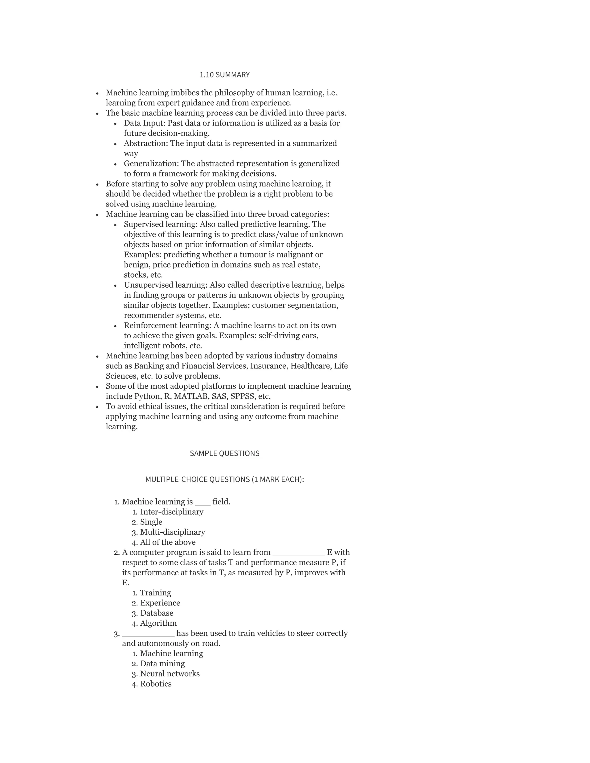 1.10 SUMMARY
Machine learning imbibes the philosophy of human learning, i.e.
learning from expert guidance and from experience.
The basic machine learning process can be divided into three parts.
Data Input: Past data or information is utilized as a basis for
future decision-making.
Abstraction: The input data is represented in a summarized
way
Generalization: The abstracted representation is generalized
to form a framework for making decisions.
Before starting to solve any problem using machine learning, it
should be decided whether the problem is a right problem to be
solved using machine learning.
Machine learning can be classified into three broad categories:
Supervised learning: Also called predictive learning. The
objective of this learning is to predict class/value of unknown
objects based on prior information of similar objects.
Examples: predicting whether a tumour is malignant or
benign, price prediction in domains such as real estate,
stocks, etc.
Unsupervised learning: Also called descriptive learning, helps
in finding groups or patterns in unknown objects by grouping
similar objects together. Examples: customer segmentation,
recommender systems, etc.
Reinforcement learning: A machine learns to act on its own
to achieve the given goals. Examples: self-driving cars,
intelligent robots, etc.
Machine learning has been adopted by various industry domains
such as Banking and Financial Services, Insurance, Healthcare, Life
Sciences, etc. to solve problems.
Some of the most adopted platforms to implement machine learning
include Python, R, MATLAB, SAS, SPPSS, etc.
To avoid ethical issues, the critical consideration is required before
applying machine learning and using any outcome from machine
learning.
SAMPLE QUESTIONS
MULTIPLE-CHOICE QUESTIONS (1 MARK EACH):
1. Machine learning is ___ field.
1. Inter-disciplinary
2. Single
3. Multi-disciplinary
4. All of the above
2. A computer program is said to learn from __________ E with
respect to some class of tasks T and performance measure P, if
its performance at tasks in T, as measured by P, improves with
E.
1. Training
2. Experience
3. Database
4. Algorithm
3. __________ has been used to train vehicles to steer correctly
and autonomously on road.
1. Machine learning
2. Data mining
3. Neural networks
4. Robotics
 