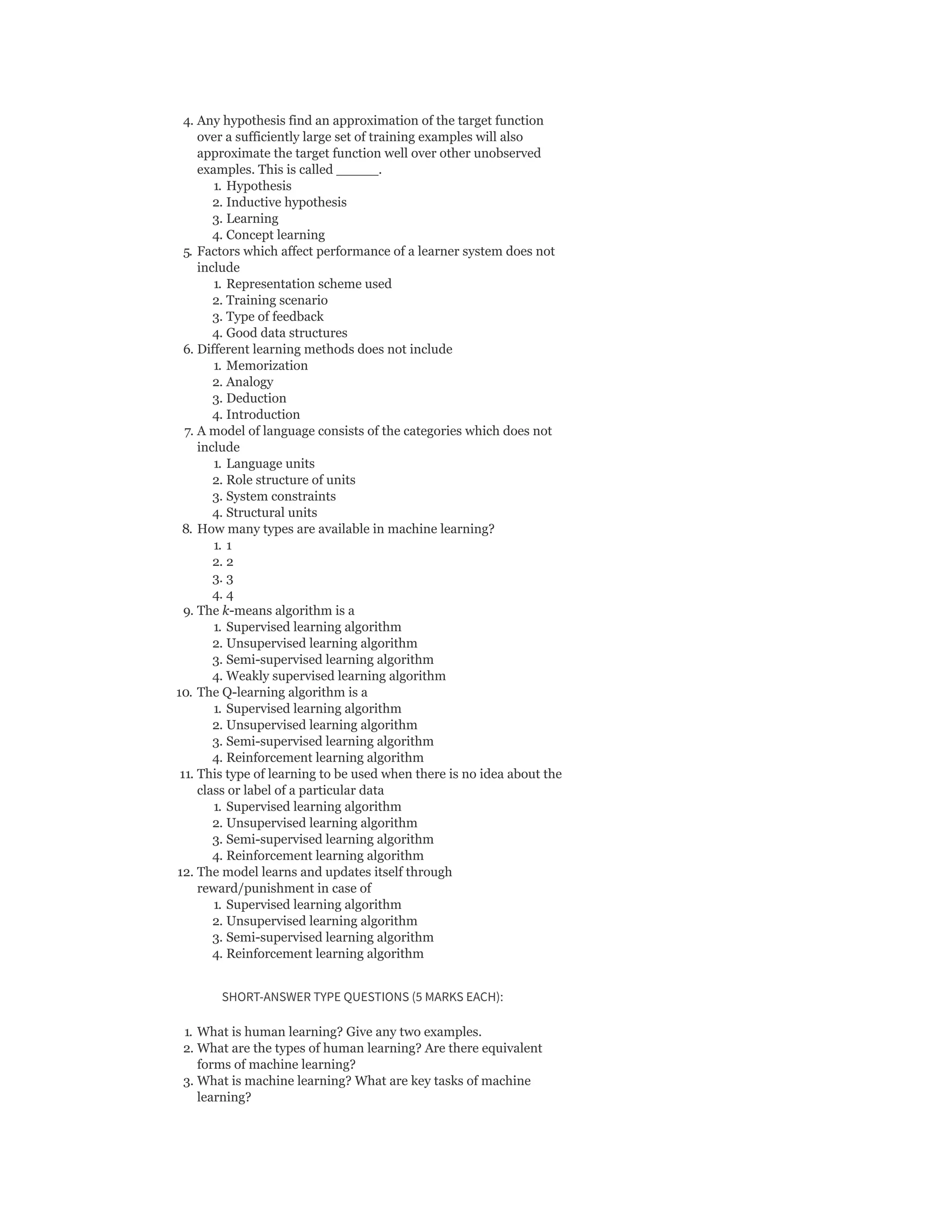 4. Any hypothesis find an approximation of the target function
over a sufficiently large set of training examples will also
approximate the target function well over other unobserved
examples. This is called _____.
1. Hypothesis
2. Inductive hypothesis
3. Learning
4. Concept learning
5. Factors which affect performance of a learner system does not
include
1. Representation scheme used
2. Training scenario
3. Type of feedback
4. Good data structures
6. Different learning methods does not include
1. Memorization
2. Analogy
3. Deduction
4. Introduction
7. A model of language consists of the categories which does not
include
1. Language units
2. Role structure of units
3. System constraints
4. Structural units
8. How many types are available in machine learning?
1. 1
2. 2
3. 3
4. 4
9. The k-means algorithm is a
1. Supervised learning algorithm
2. Unsupervised learning algorithm
3. Semi-supervised learning algorithm
4. Weakly supervised learning algorithm
10. The Q-learning algorithm is a
1. Supervised learning algorithm
2. Unsupervised learning algorithm
3. Semi-supervised learning algorithm
4. Reinforcement learning algorithm
11. This type of learning to be used when there is no idea about the
class or label of a particular data
1. Supervised learning algorithm
2. Unsupervised learning algorithm
3. Semi-supervised learning algorithm
4. Reinforcement learning algorithm
12. The model learns and updates itself through
reward/punishment in case of
1. Supervised learning algorithm
2. Unsupervised learning algorithm
3. Semi-supervised learning algorithm
4. Reinforcement learning algorithm
SHORT-ANSWER TYPE QUESTIONS (5 MARKS EACH):
1. What is human learning? Give any two examples.
2. What are the types of human learning? Are there equivalent
forms of machine learning?
3. What is machine learning? What are key tasks of machine
learning?
 