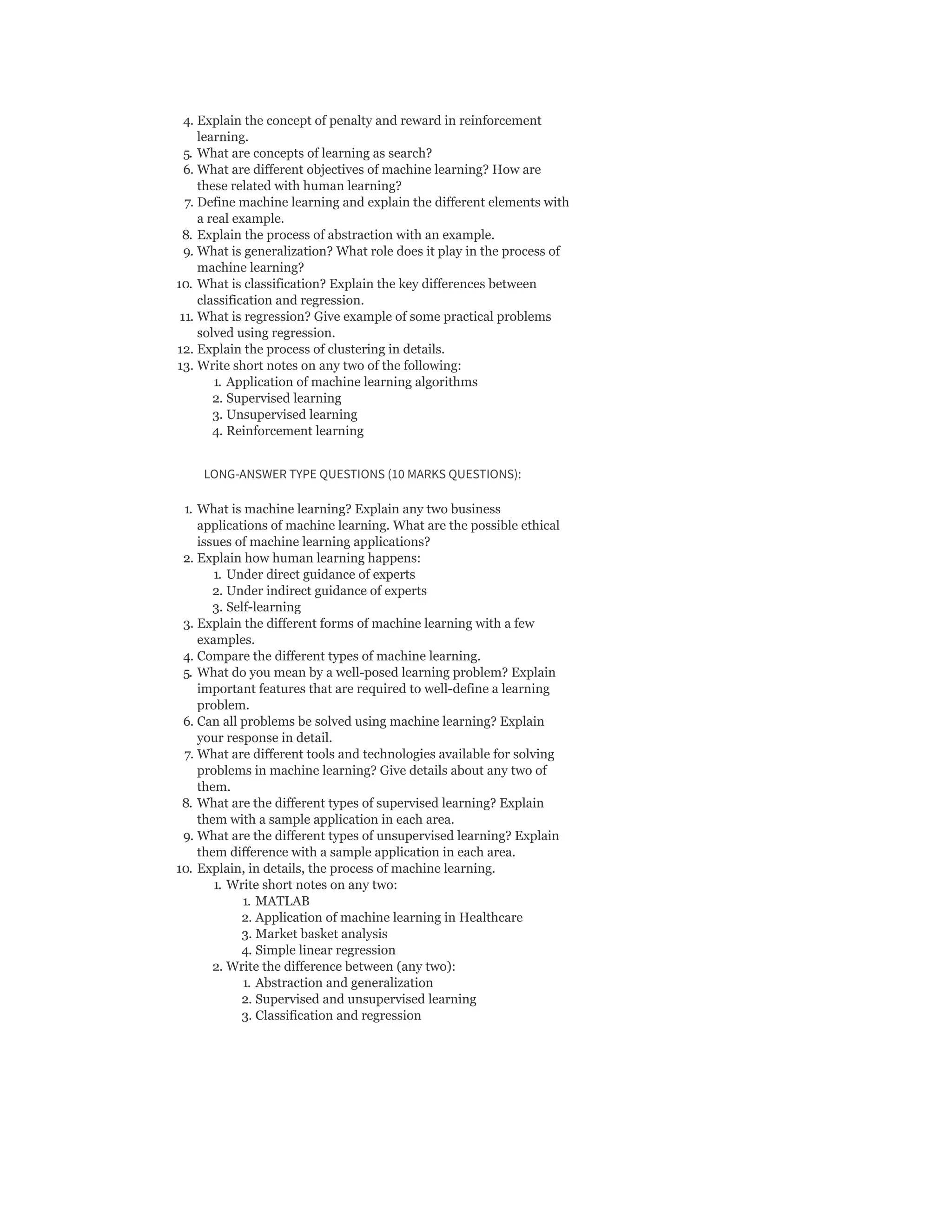 4. Explain the concept of penalty and reward in reinforcement
learning.
5. What are concepts of learning as search?
6. What are different objectives of machine learning? How are
these related with human learning?
7. Define machine learning and explain the different elements with
a real example.
8. Explain the process of abstraction with an example.
9. What is generalization? What role does it play in the process of
machine learning?
10. What is classification? Explain the key differences between
classification and regression.
11. What is regression? Give example of some practical problems
solved using regression.
12. Explain the process of clustering in details.
13. Write short notes on any two of the following:
1. Application of machine learning algorithms
2. Supervised learning
3. Unsupervised learning
4. Reinforcement learning
LONG-ANSWER TYPE QUESTIONS (10 MARKS QUESTIONS):
1. What is machine learning? Explain any two business
applications of machine learning. What are the possible ethical
issues of machine learning applications?
2. Explain how human learning happens:
1. Under direct guidance of experts
2. Under indirect guidance of experts
3. Self-learning
3. Explain the different forms of machine learning with a few
examples.
4. Compare the different types of machine learning.
5. What do you mean by a well-posed learning problem? Explain
important features that are required to well-define a learning
problem.
6. Can all problems be solved using machine learning? Explain
your response in detail.
7. What are different tools and technologies available for solving
problems in machine learning? Give details about any two of
them.
8. What are the different types of supervised learning? Explain
them with a sample application in each area.
9. What are the different types of unsupervised learning? Explain
them difference with a sample application in each area.
10. Explain, in details, the process of machine learning.
1. Write short notes on any two:
1. MATLAB
2. Application of machine learning in Healthcare
3. Market basket analysis
4. Simple linear regression
2. Write the difference between (any two):
1. Abstraction and generalization
2. Supervised and unsupervised learning
3. Classification and regression
 