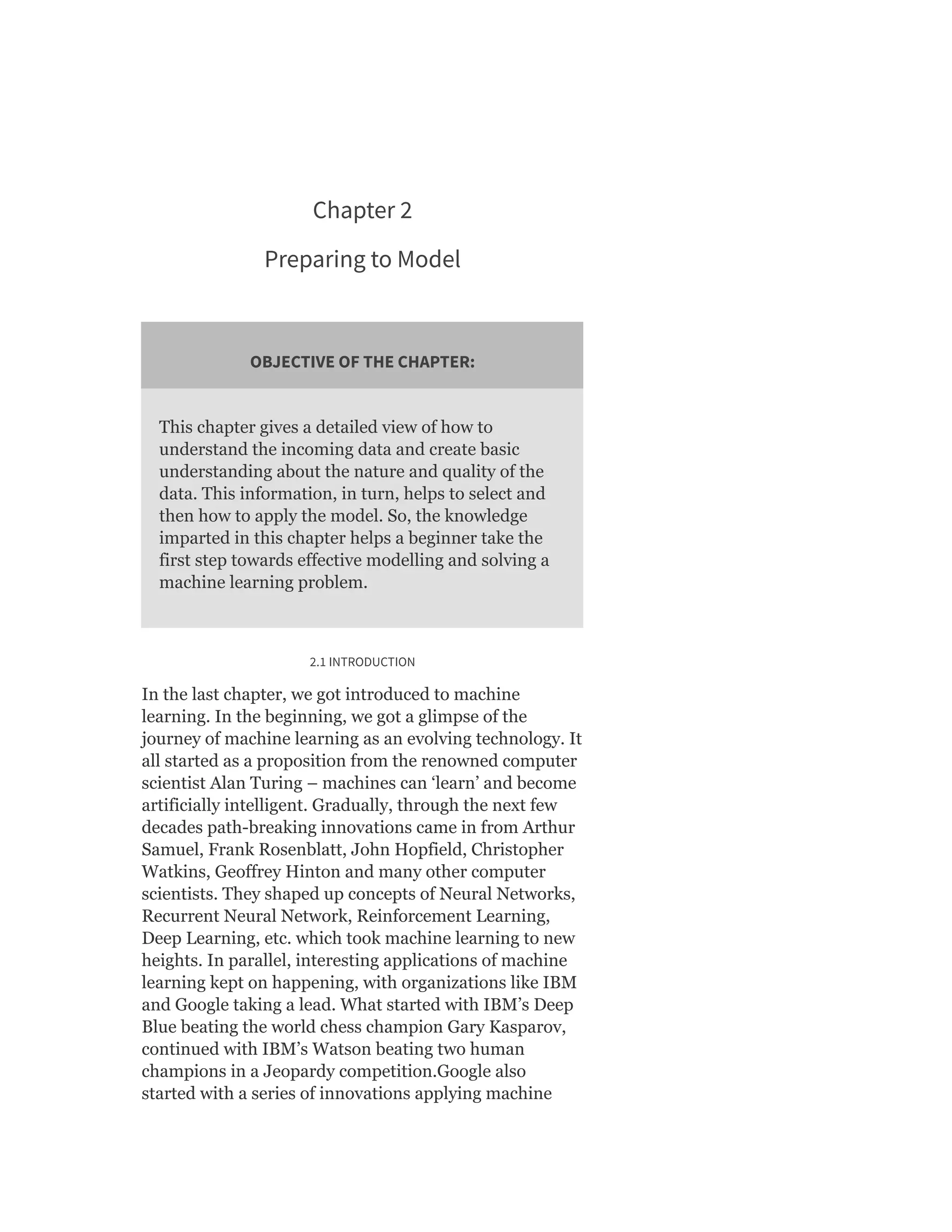 Chapter 2
Preparing to Model
OBJECTIVE OF THE CHAPTER:
This chapter gives a detailed view of how to
understand the incoming data and create basic
understanding about the nature and quality of the
data. This information, in turn, helps to select and
then how to apply the model. So, the knowledge
imparted in this chapter helps a beginner take the
first step towards effective modelling and solving a
machine learning problem.
2.1 INTRODUCTION
In the last chapter, we got introduced to machine
learning. In the beginning, we got a glimpse of the
journey of machine learning as an evolving technology. It
all started as a proposition from the renowned computer
scientist Alan Turing – machines can ‘learn’ and become
artificially intelligent. Gradually, through the next few
decades path-breaking innovations came in from Arthur
Samuel, Frank Rosenblatt, John Hopfield, Christopher
Watkins, Geoffrey Hinton and many other computer
scientists. They shaped up concepts of Neural Networks,
Recurrent Neural Network, Reinforcement Learning,
Deep Learning, etc. which took machine learning to new
heights. In parallel, interesting applications of machine
learning kept on happening, with organizations like IBM
and Google taking a lead. What started with IBM’s Deep
Blue beating the world chess champion Gary Kasparov,
continued with IBM’s Watson beating two human
champions in a Jeopardy competition.Google also
started with a series of innovations applying machine
 