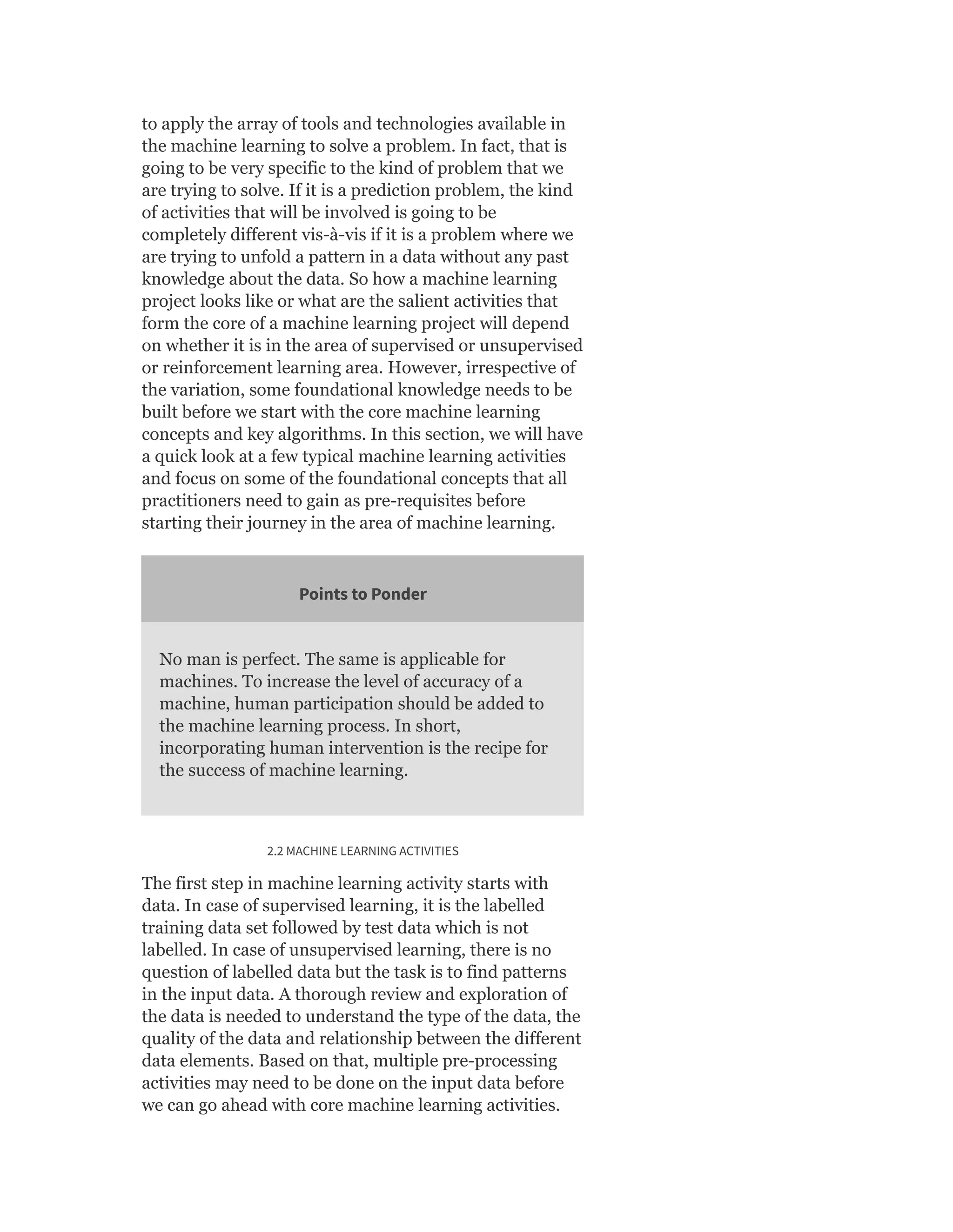 to apply the array of tools and technologies available in
the machine learning to solve a problem. In fact, that is
going to be very specific to the kind of problem that we
are trying to solve. If it is a prediction problem, the kind
of activities that will be involved is going to be
completely different vis-à-vis if it is a problem where we
are trying to unfold a pattern in a data without any past
knowledge about the data. So how a machine learning
project looks like or what are the salient activities that
form the core of a machine learning project will depend
on whether it is in the area of supervised or unsupervised
or reinforcement learning area. However, irrespective of
the variation, some foundational knowledge needs to be
built before we start with the core machine learning
concepts and key algorithms. In this section, we will have
a quick look at a few typical machine learning activities
and focus on some of the foundational concepts that all
practitioners need to gain as pre-requisites before
starting their journey in the area of machine learning.
Points to Ponder
No man is perfect. The same is applicable for
machines. To increase the level of accuracy of a
machine, human participation should be added to
the machine learning process. In short,
incorporating human intervention is the recipe for
the success of machine learning.
2.2 MACHINE LEARNING ACTIVITIES
The first step in machine learning activity starts with
data. In case of supervised learning, it is the labelled
training data set followed by test data which is not
labelled. In case of unsupervised learning, there is no
question of labelled data but the task is to find patterns
in the input data. A thorough review and exploration of
the data is needed to understand the type of the data, the
quality of the data and relationship between the different
data elements. Based on that, multiple pre-processing
activities may need to be done on the input data before
we can go ahead with core machine learning activities.
 