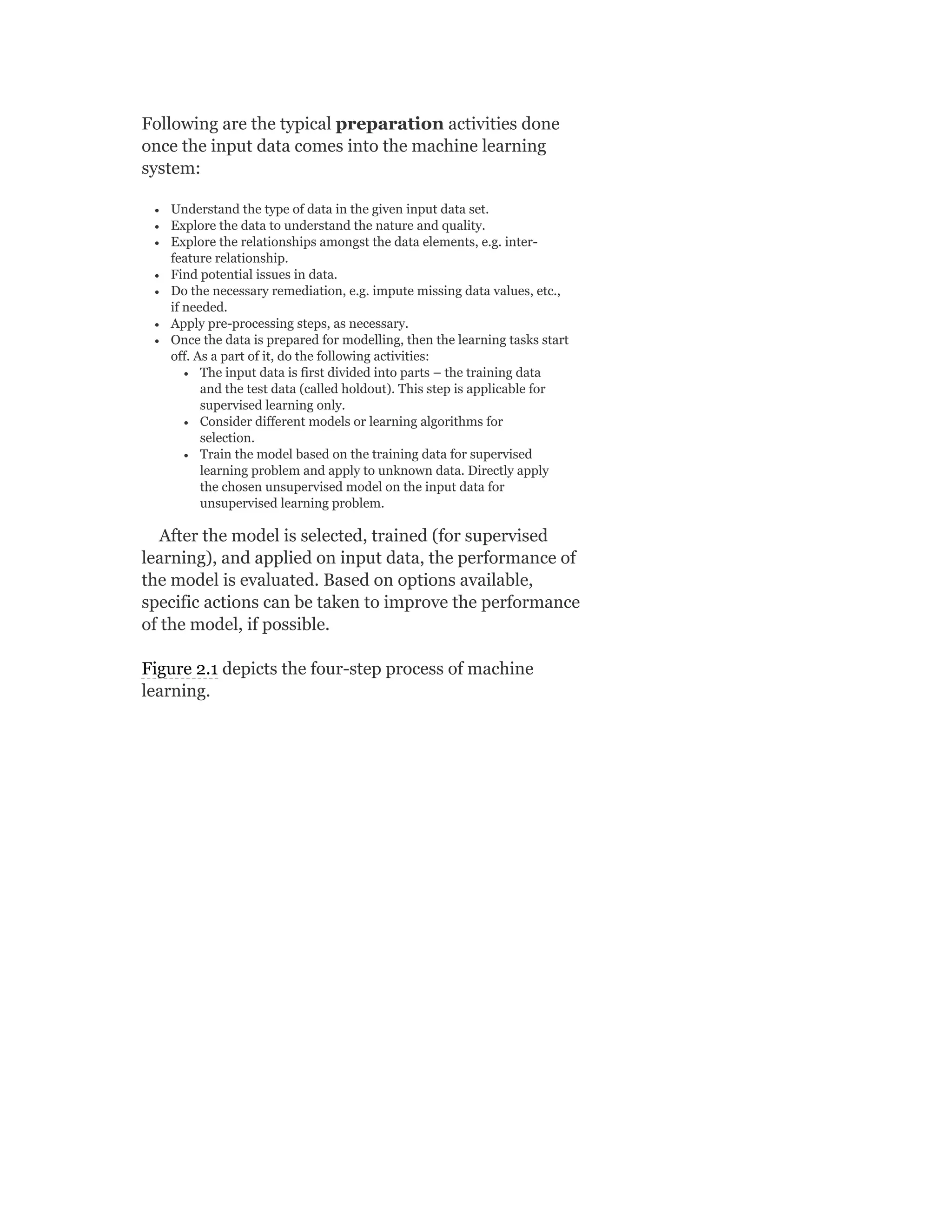 Following are the typical preparation activities done
once the input data comes into the machine learning
system:
Understand the type of data in the given input data set.
Explore the data to understand the nature and quality.
Explore the relationships amongst the data elements, e.g. inter-
feature relationship.
Find potential issues in data.
Do the necessary remediation, e.g. impute missing data values, etc.,
if needed.
Apply pre-processing steps, as necessary.
Once the data is prepared for modelling, then the learning tasks start
off. As a part of it, do the following activities:
The input data is first divided into parts – the training data
and the test data (called holdout). This step is applicable for
supervised learning only.
Consider different models or learning algorithms for
selection.
Train the model based on the training data for supervised
learning problem and apply to unknown data. Directly apply
the chosen unsupervised model on the input data for
unsupervised learning problem.
After the model is selected, trained (for supervised
learning), and applied on input data, the performance of
the model is evaluated. Based on options available,
specific actions can be taken to improve the performance
of the model, if possible.
Figure 2.1 depicts the four-step process of machine
learning.
 