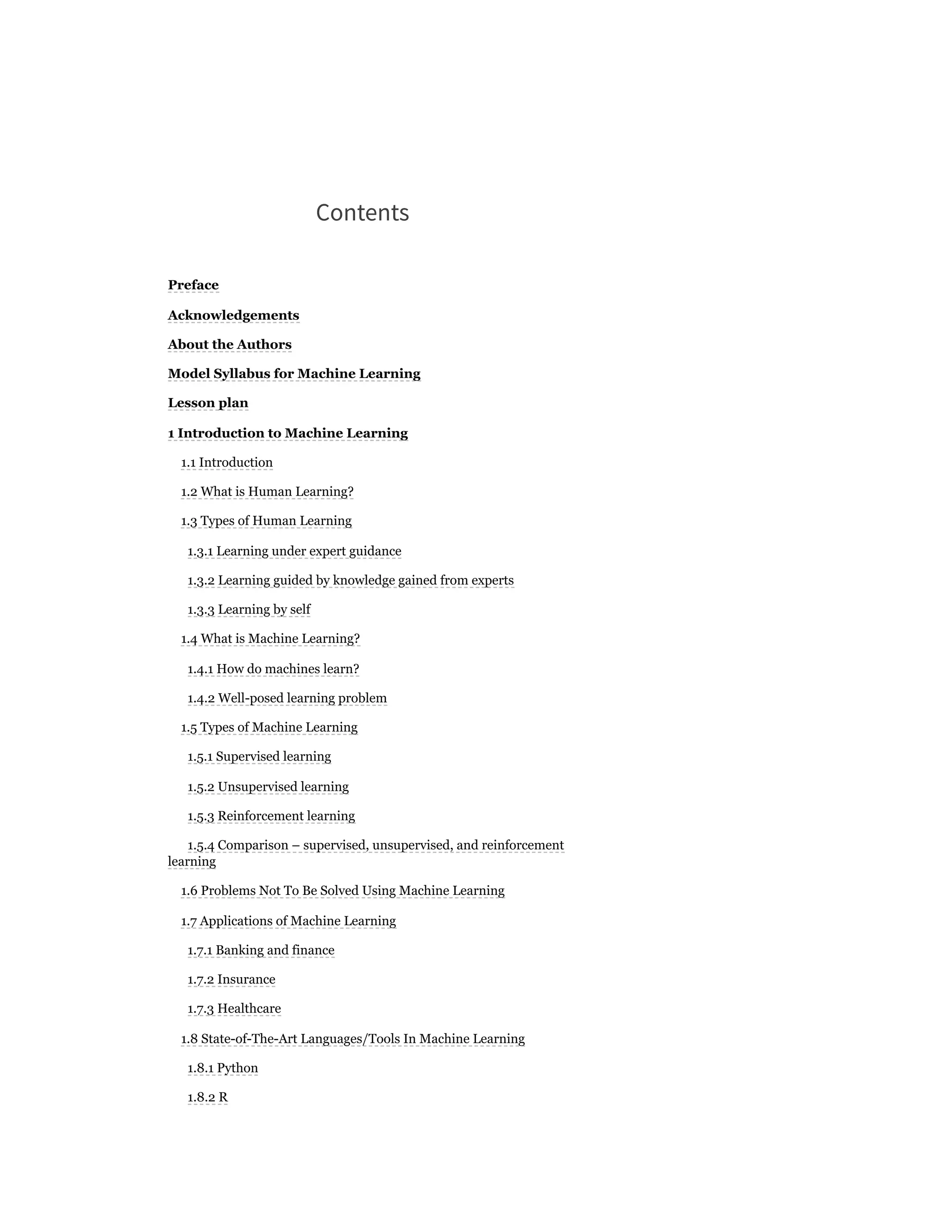 Contents
Preface
Acknowledgements
About the Authors
Model Syllabus for Machine Learning
Lesson plan
1 Introduction to Machine Learning
1.1 Introduction
1.2 What is Human Learning?
1.3 Types of Human Learning
1.3.1 Learning under expert guidance
1.3.2 Learning guided by knowledge gained from experts
1.3.3 Learning by self
1.4 What is Machine Learning?
1.4.1 How do machines learn?
1.4.2 Well-posed learning problem
1.5 Types of Machine Learning
1.5.1 Supervised learning
1.5.2 Unsupervised learning
1.5.3 Reinforcement learning
1.5.4 Comparison – supervised, unsupervised, and reinforcement
learning
1.6 Problems Not To Be Solved Using Machine Learning
1.7 Applications of Machine Learning
1.7.1 Banking and finance
1.7.2 Insurance
1.7.3 Healthcare
1.8 State-of-The-Art Languages/Tools In Machine Learning
1.8.1 Python
1.8.2 R
 