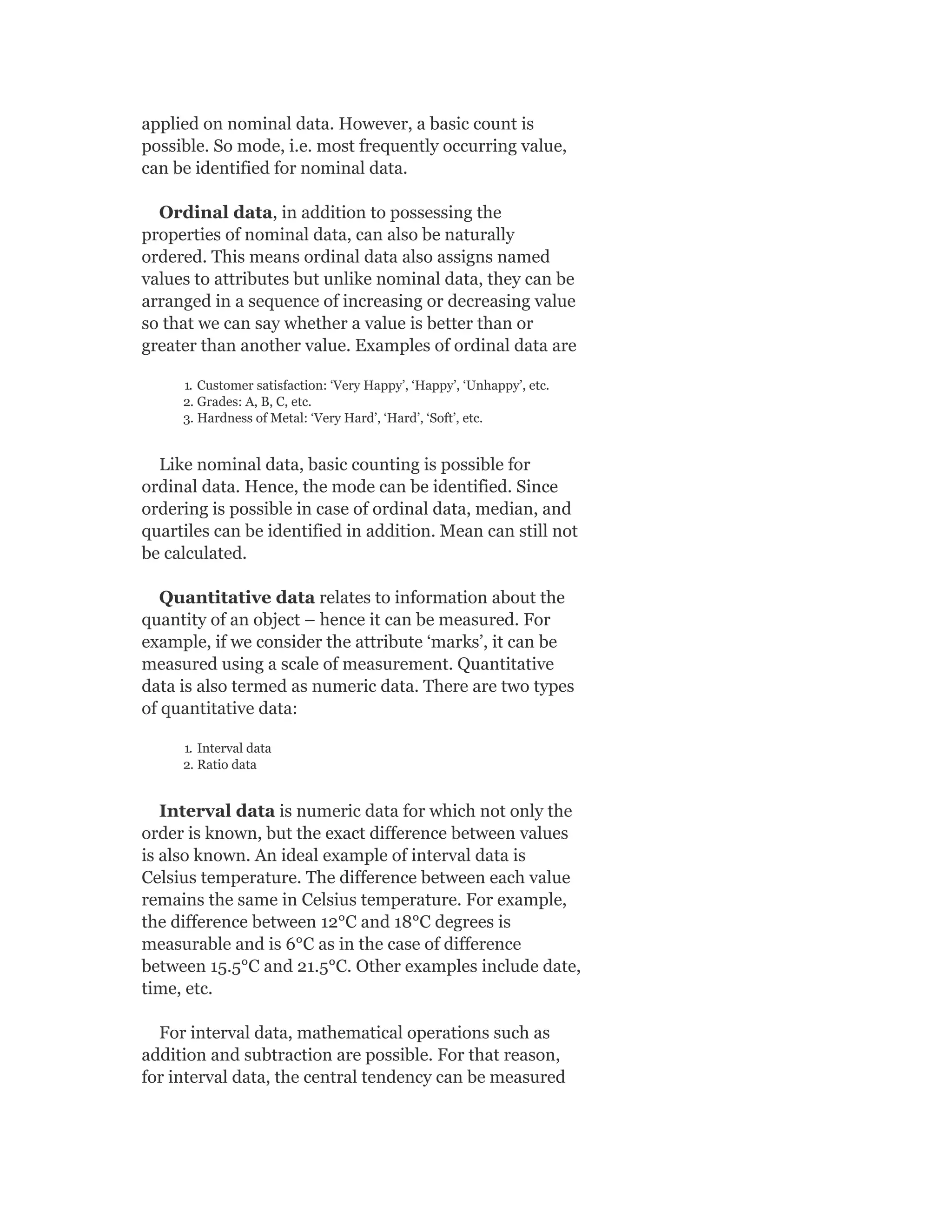 applied on nominal data. However, a basic count is
possible. So mode, i.e. most frequently occurring value,
can be identified for nominal data.
Ordinal data, in addition to possessing the
properties of nominal data, can also be naturally
ordered. This means ordinal data also assigns named
values to attributes but unlike nominal data, they can be
arranged in a sequence of increasing or decreasing value
so that we can say whether a value is better than or
greater than another value. Examples of ordinal data are
1. Customer satisfaction: ‘Very Happy’, ‘Happy’, ‘Unhappy’, etc.
2. Grades: A, B, C, etc.
3. Hardness of Metal: ‘Very Hard’, ‘Hard’, ‘Soft’, etc.
Like nominal data, basic counting is possible for
ordinal data. Hence, the mode can be identified. Since
ordering is possible in case of ordinal data, median, and
quartiles can be identified in addition. Mean can still not
be calculated.
Quantitative data relates to information about the
quantity of an object – hence it can be measured. For
example, if we consider the attribute ‘marks’, it can be
measured using a scale of measurement. Quantitative
data is also termed as numeric data. There are two types
of quantitative data:
1. Interval data
2. Ratio data
Interval data is numeric data for which not only the
order is known, but the exact difference between values
is also known. An ideal example of interval data is
Celsius temperature. The difference between each value
remains the same in Celsius temperature. For example,
the difference between 12°C and 18°C degrees is
measurable and is 6°C as in the case of difference
between 15.5°C and 21.5°C. Other examples include date,
time, etc.
For interval data, mathematical operations such as
addition and subtraction are possible. For that reason,
for interval data, the central tendency can be measured
 