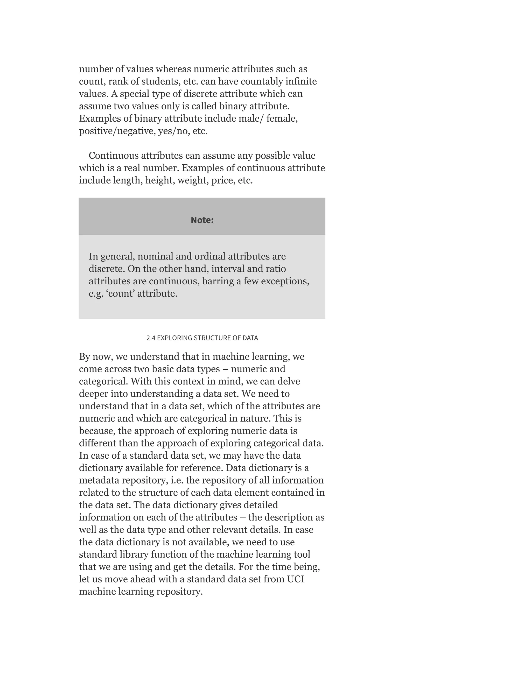 number of values whereas numeric attributes such as
count, rank of students, etc. can have countably infinite
values. A special type of discrete attribute which can
assume two values only is called binary attribute.
Examples of binary attribute include male/ female,
positive/negative, yes/no, etc.
Continuous attributes can assume any possible value
which is a real number. Examples of continuous attribute
include length, height, weight, price, etc.
Note:
In general, nominal and ordinal attributes are
discrete. On the other hand, interval and ratio
attributes are continuous, barring a few exceptions,
e.g. ‘count’ attribute.
2.4 EXPLORING STRUCTURE OF DATA
By now, we understand that in machine learning, we
come across two basic data types – numeric and
categorical. With this context in mind, we can delve
deeper into understanding a data set. We need to
understand that in a data set, which of the attributes are
numeric and which are categorical in nature. This is
because, the approach of exploring numeric data is
different than the approach of exploring categorical data.
In case of a standard data set, we may have the data
dictionary available for reference. Data dictionary is a
metadata repository, i.e. the repository of all information
related to the structure of each data element contained in
the data set. The data dictionary gives detailed
information on each of the attributes – the description as
well as the data type and other relevant details. In case
the data dictionary is not available, we need to use
standard library function of the machine learning tool
that we are using and get the details. For the time being,
let us move ahead with a standard data set from UCI
machine learning repository.
 