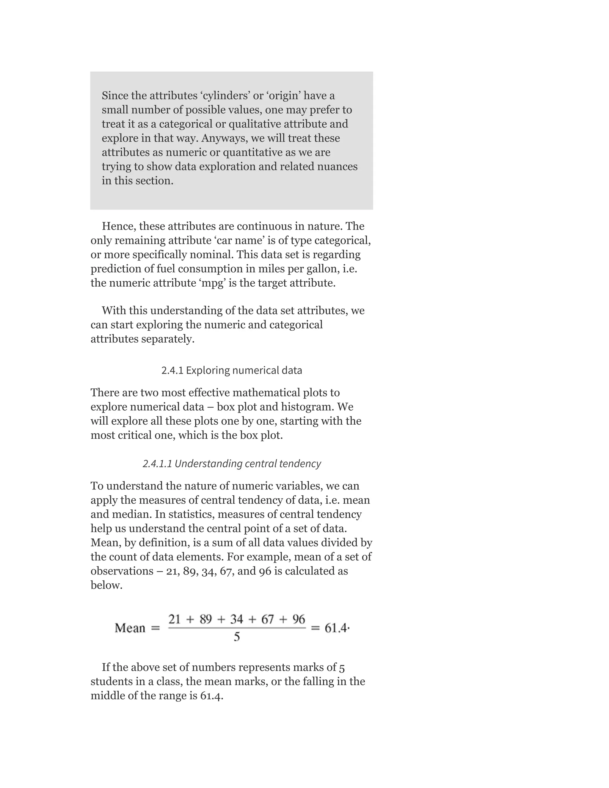 Since the attributes ‘cylinders’ or ‘origin’ have a
small number of possible values, one may prefer to
treat it as a categorical or qualitative attribute and
explore in that way. Anyways, we will treat these
attributes as numeric or quantitative as we are
trying to show data exploration and related nuances
in this section.
Hence, these attributes are continuous in nature. The
only remaining attribute ‘car name’ is of type categorical,
or more specifically nominal. This data set is regarding
prediction of fuel consumption in miles per gallon, i.e.
the numeric attribute ‘mpg’ is the target attribute.
With this understanding of the data set attributes, we
can start exploring the numeric and categorical
attributes separately.
2.4.1 Exploring numerical data
There are two most effective mathematical plots to
explore numerical data – box plot and histogram. We
will explore all these plots one by one, starting with the
most critical one, which is the box plot.
2.4.1.1 Understanding central tendency
To understand the nature of numeric variables, we can
apply the measures of central tendency of data, i.e. mean
and median. In statistics, measures of central tendency
help us understand the central point of a set of data.
Mean, by definition, is a sum of all data values divided by
the count of data elements. For example, mean of a set of
observations – 21, 89, 34, 67, and 96 is calculated as
below.
If the above set of numbers represents marks of 5
students in a class, the mean marks, or the falling in the
middle of the range is 61.4.
 