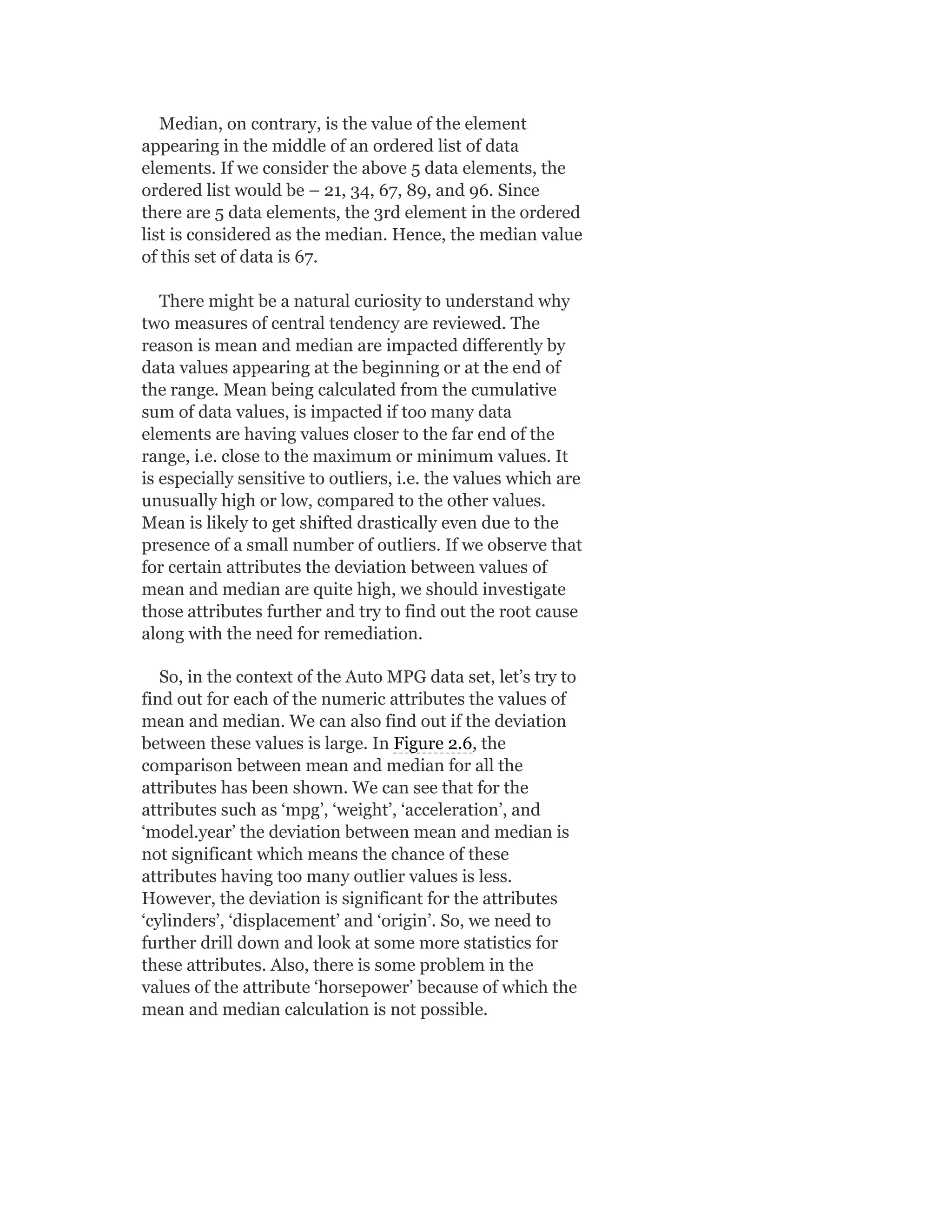 Median, on contrary, is the value of the element
appearing in the middle of an ordered list of data
elements. If we consider the above 5 data elements, the
ordered list would be – 21, 34, 67, 89, and 96. Since
there are 5 data elements, the 3rd element in the ordered
list is considered as the median. Hence, the median value
of this set of data is 67.
There might be a natural curiosity to understand why
two measures of central tendency are reviewed. The
reason is mean and median are impacted differently by
data values appearing at the beginning or at the end of
the range. Mean being calculated from the cumulative
sum of data values, is impacted if too many data
elements are having values closer to the far end of the
range, i.e. close to the maximum or minimum values. It
is especially sensitive to outliers, i.e. the values which are
unusually high or low, compared to the other values.
Mean is likely to get shifted drastically even due to the
presence of a small number of outliers. If we observe that
for certain attributes the deviation between values of
mean and median are quite high, we should investigate
those attributes further and try to find out the root cause
along with the need for remediation.
So, in the context of the Auto MPG data set, let’s try to
find out for each of the numeric attributes the values of
mean and median. We can also find out if the deviation
between these values is large. In Figure 2.6, the
comparison between mean and median for all the
attributes has been shown. We can see that for the
attributes such as ‘mpg’, ‘weight’, ‘acceleration’, and
‘model.year’ the deviation between mean and median is
not significant which means the chance of these
attributes having too many outlier values is less.
However, the deviation is significant for the attributes
‘cylinders’, ‘displacement’ and ‘origin’. So, we need to
further drill down and look at some more statistics for
these attributes. Also, there is some problem in the
values of the attribute ‘horsepower’ because of which the
mean and median calculation is not possible.
 