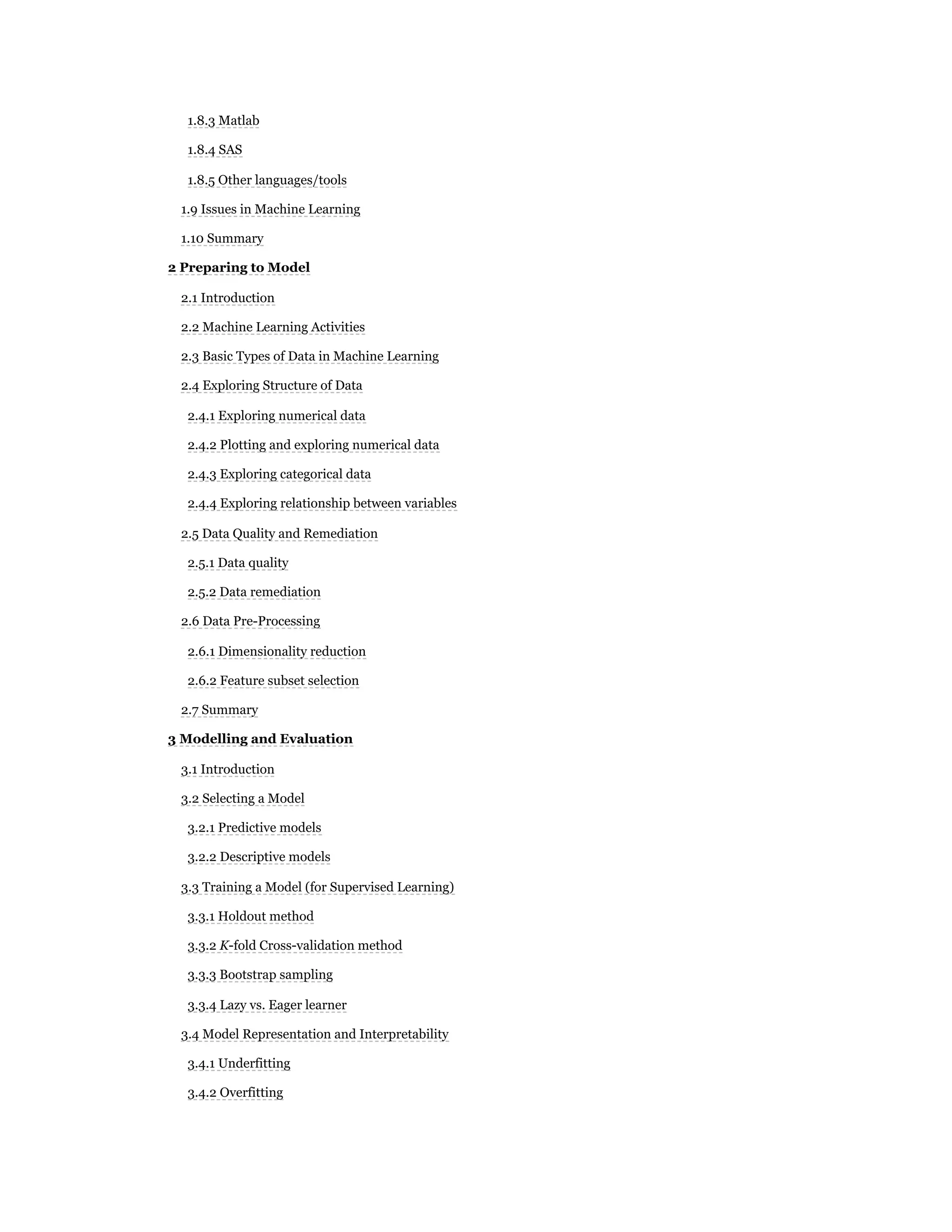 1.8.3 Matlab
1.8.4 SAS
1.8.5 Other languages/tools
1.9 Issues in Machine Learning
1.10 Summary
2 Preparing to Model
2.1 Introduction
2.2 Machine Learning Activities
2.3 Basic Types of Data in Machine Learning
2.4 Exploring Structure of Data
2.4.1 Exploring numerical data
2.4.2 Plotting and exploring numerical data
2.4.3 Exploring categorical data
2.4.4 Exploring relationship between variables
2.5 Data Quality and Remediation
2.5.1 Data quality
2.5.2 Data remediation
2.6 Data Pre-Processing
2.6.1 Dimensionality reduction
2.6.2 Feature subset selection
2.7 Summary
3 Modelling and Evaluation
3.1 Introduction
3.2 Selecting a Model
3.2.1 Predictive models
3.2.2 Descriptive models
3.3 Training a Model (for Supervised Learning)
3.3.1 Holdout method
3.3.2 K-fold Cross-validation method
3.3.3 Bootstrap sampling
3.3.4 Lazy vs. Eager learner
3.4 Model Representation and Interpretability
3.4.1 Underfitting
3.4.2 Overfitting
 