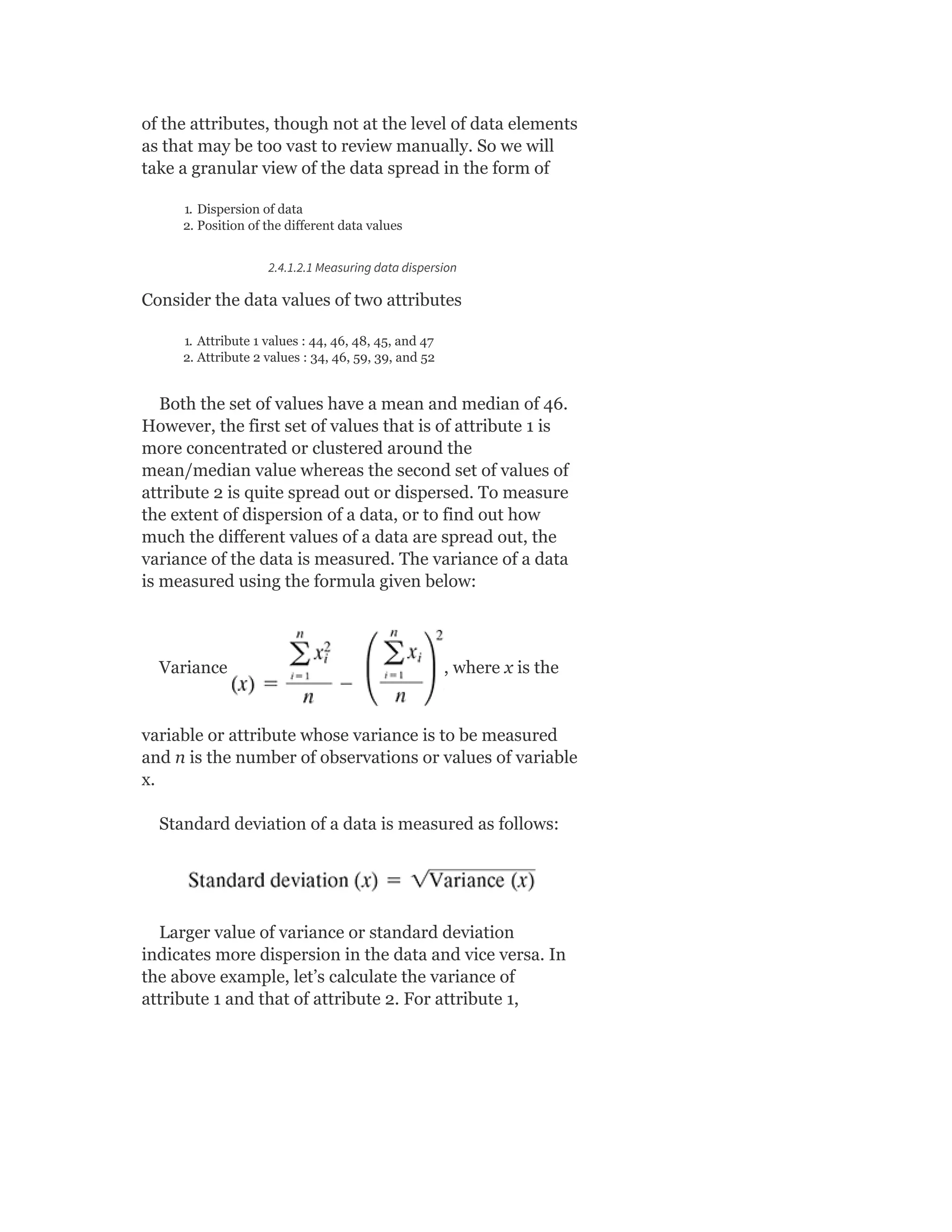 of the attributes, though not at the level of data elements
as that may be too vast to review manually. So we will
take a granular view of the data spread in the form of
1. Dispersion of data
2. Position of the different data values
2.4.1.2.1 Measuring data dispersion
Consider the data values of two attributes
1. Attribute 1 values : 44, 46, 48, 45, and 47
2. Attribute 2 values : 34, 46, 59, 39, and 52
Both the set of values have a mean and median of 46.
However, the first set of values that is of attribute 1 is
more concentrated or clustered around the
mean/median value whereas the second set of values of
attribute 2 is quite spread out or dispersed. To measure
the extent of dispersion of a data, or to find out how
much the different values of a data are spread out, the
variance of the data is measured. The variance of a data
is measured using the formula given below:
Variance , where x is the
variable or attribute whose variance is to be measured
and n is the number of observations or values of variable
x.
Standard deviation of a data is measured as follows:
Larger value of variance or standard deviation
indicates more dispersion in the data and vice versa. In
the above example, let’s calculate the variance of
attribute 1 and that of attribute 2. For attribute 1,
 