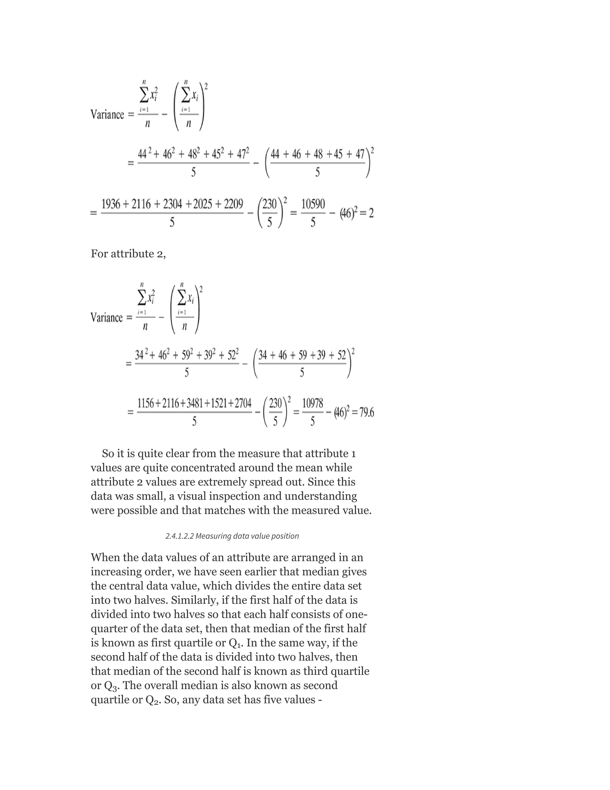 For attribute 2,
So it is quite clear from the measure that attribute 1
values are quite concentrated around the mean while
attribute 2 values are extremely spread out. Since this
data was small, a visual inspection and understanding
were possible and that matches with the measured value.
2.4.1.2.2 Measuring data value position
When the data values of an attribute are arranged in an
increasing order, we have seen earlier that median gives
the central data value, which divides the entire data set
into two halves. Similarly, if the first half of the data is
divided into two halves so that each half consists of one-
quarter of the data set, then that median of the first half
is known as first quartile or Q . In the same way, if the
second half of the data is divided into two halves, then
that median of the second half is known as third quartile
or Q . The overall median is also known as second
quartile or Q . So, any data set has five values -
1
3
2
 