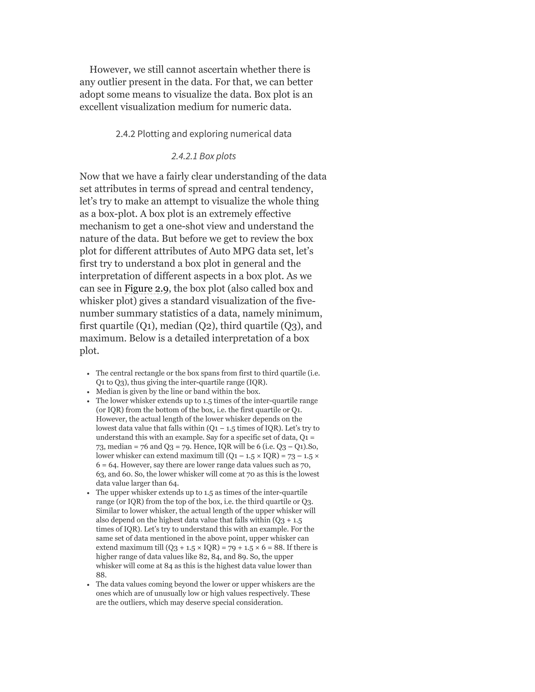 However, we still cannot ascertain whether there is
any outlier present in the data. For that, we can better
adopt some means to visualize the data. Box plot is an
excellent visualization medium for numeric data.
2.4.2 Plotting and exploring numerical data
2.4.2.1 Box plots
Now that we have a fairly clear understanding of the data
set attributes in terms of spread and central tendency,
let’s try to make an attempt to visualize the whole thing
as a box-plot. A box plot is an extremely effective
mechanism to get a one-shot view and understand the
nature of the data. But before we get to review the box
plot for different attributes of Auto MPG data set, let’s
first try to understand a box plot in general and the
interpretation of different aspects in a box plot. As we
can see in Figure 2.9, the box plot (also called box and
whisker plot) gives a standard visualization of the five-
number summary statistics of a data, namely minimum,
first quartile (Q1), median (Q2), third quartile (Q3), and
maximum. Below is a detailed interpretation of a box
plot.
The central rectangle or the box spans from first to third quartile (i.e.
Q1 to Q3), thus giving the inter-quartile range (IQR).
Median is given by the line or band within the box.
The lower whisker extends up to 1.5 times of the inter-quartile range
(or IQR) from the bottom of the box, i.e. the first quartile or Q1.
However, the actual length of the lower whisker depends on the
lowest data value that falls within (Q1 − 1.5 times of IQR). Let’s try to
understand this with an example. Say for a specific set of data, Q1 =
73, median = 76 and Q3 = 79. Hence, IQR will be 6 (i.e. Q3 – Q1).So,
lower whisker can extend maximum till (Q1 – 1.5 × IQR) = 73 – 1.5 ×
6 = 64. However, say there are lower range data values such as 70,
63, and 60. So, the lower whisker will come at 70 as this is the lowest
data value larger than 64.
The upper whisker extends up to 1.5 as times of the inter-quartile
range (or IQR) from the top of the box, i.e. the third quartile or Q3.
Similar to lower whisker, the actual length of the upper whisker will
also depend on the highest data value that falls within (Q3 + 1.5
times of IQR). Let’s try to understand this with an example. For the
same set of data mentioned in the above point, upper whisker can
extend maximum till (Q3 + 1.5 × IQR) = 79 + 1.5 × 6 = 88. If there is
higher range of data values like 82, 84, and 89. So, the upper
whisker will come at 84 as this is the highest data value lower than
88.
The data values coming beyond the lower or upper whiskers are the
ones which are of unusually low or high values respectively. These
are the outliers, which may deserve special consideration.
 