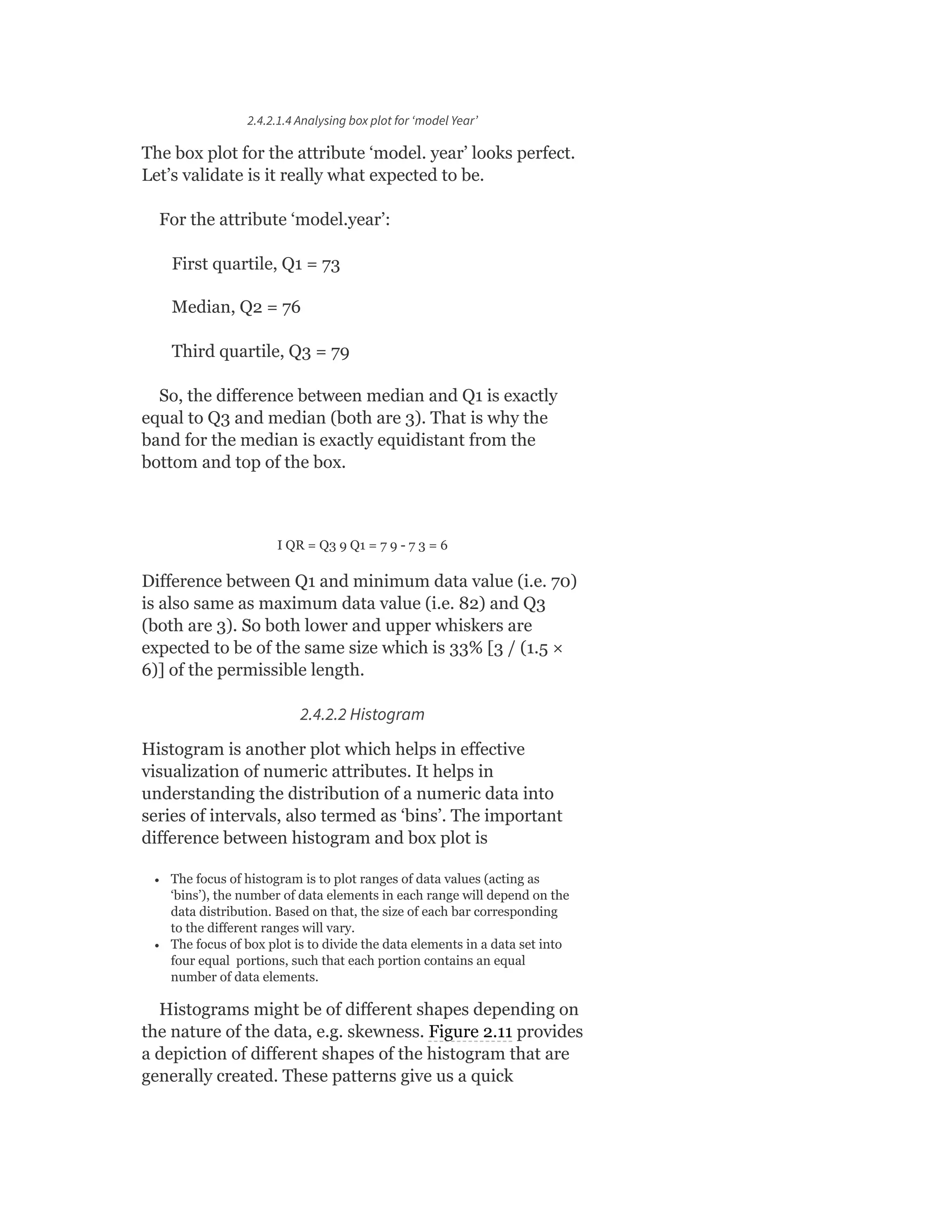 2.4.2.1.4 Analysing box plot for ‘model Year’
The box plot for the attribute ‘model. year’ looks perfect.
Let’s validate is it really what expected to be.
For the attribute ‘model.year’:
First quartile, Q1 = 73
Median, Q2 = 76
Third quartile, Q3 = 79
So, the difference between median and Q1 is exactly
equal to Q3 and median (both are 3). That is why the
band for the median is exactly equidistant from the
bottom and top of the box.
I QR = Q3 9 Q1 = 7 9 - 7 3 = 6
Difference between Q1 and minimum data value (i.e. 70)
is also same as maximum data value (i.e. 82) and Q3
(both are 3). So both lower and upper whiskers are
expected to be of the same size which is 33% [3 / (1.5 ×
6)] of the permissible length.
2.4.2.2 Histogram
Histogram is another plot which helps in effective
visualization of numeric attributes. It helps in
understanding the distribution of a numeric data into
series of intervals, also termed as ‘bins’. The important
difference between histogram and box plot is
The focus of histogram is to plot ranges of data values (acting as
‘bins’), the number of data elements in each range will depend on the
data distribution. Based on that, the size of each bar corresponding
to the different ranges will vary.
The focus of box plot is to divide the data elements in a data set into
four equal portions, such that each portion contains an equal
number of data elements.
Histograms might be of different shapes depending on
the nature of the data, e.g. skewness. Figure 2.11 provides
a depiction of different shapes of the histogram that are
generally created. These patterns give us a quick
 