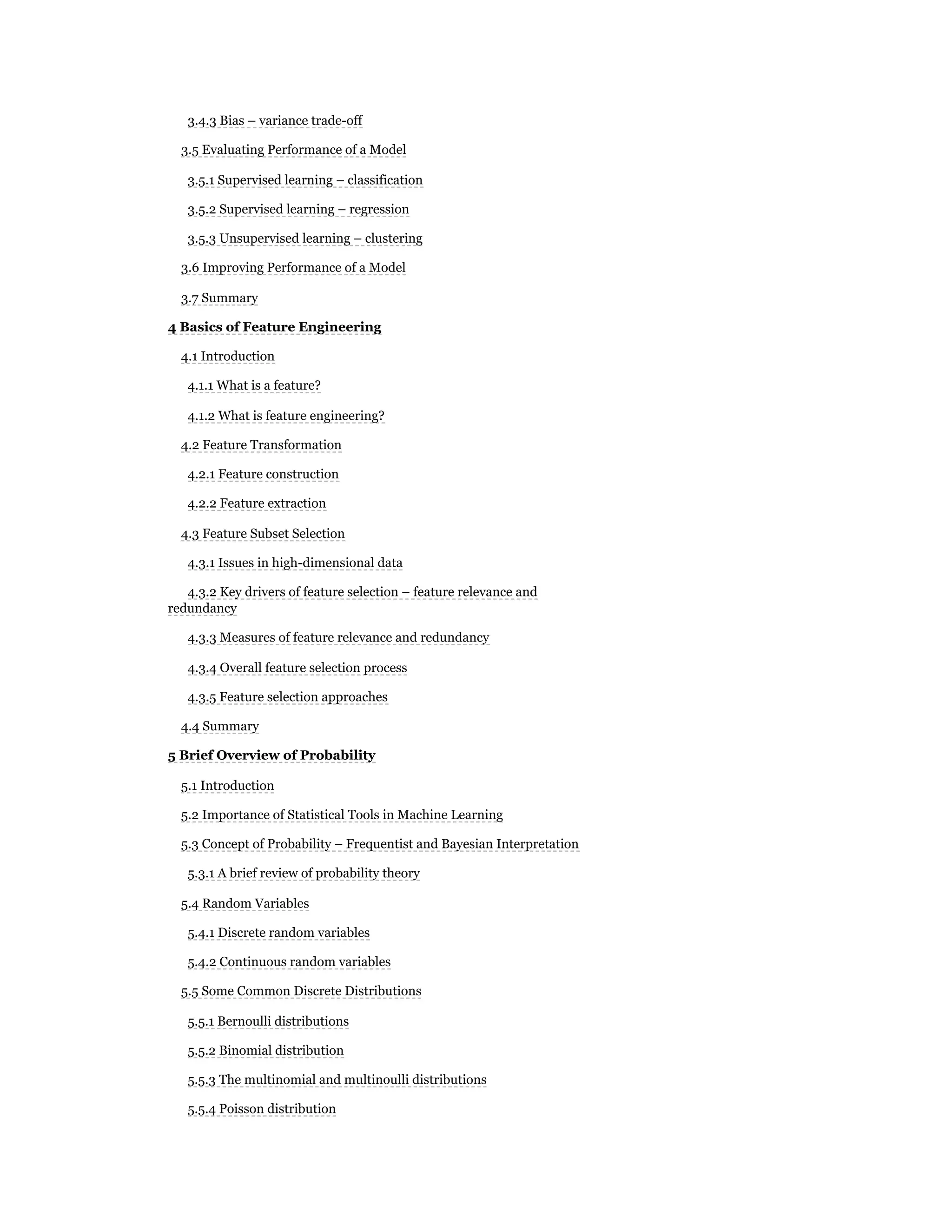 3.4.3 Bias – variance trade-off
3.5 Evaluating Performance of a Model
3.5.1 Supervised learning – classification
3.5.2 Supervised learning – regression
3.5.3 Unsupervised learning – clustering
3.6 Improving Performance of a Model
3.7 Summary
4 Basics of Feature Engineering
4.1 Introduction
4.1.1 What is a feature?
4.1.2 What is feature engineering?
4.2 Feature Transformation
4.2.1 Feature construction
4.2.2 Feature extraction
4.3 Feature Subset Selection
4.3.1 Issues in high-dimensional data
4.3.2 Key drivers of feature selection – feature relevance and
redundancy
4.3.3 Measures of feature relevance and redundancy
4.3.4 Overall feature selection process
4.3.5 Feature selection approaches
4.4 Summary
5 Brief Overview of Probability
5.1 Introduction
5.2 Importance of Statistical Tools in Machine Learning
5.3 Concept of Probability – Frequentist and Bayesian Interpretation
5.3.1 A brief review of probability theory
5.4 Random Variables
5.4.1 Discrete random variables
5.4.2 Continuous random variables
5.5 Some Common Discrete Distributions
5.5.1 Bernoulli distributions
5.5.2 Binomial distribution
5.5.3 The multinomial and multinoulli distributions
5.5.4 Poisson distribution
 