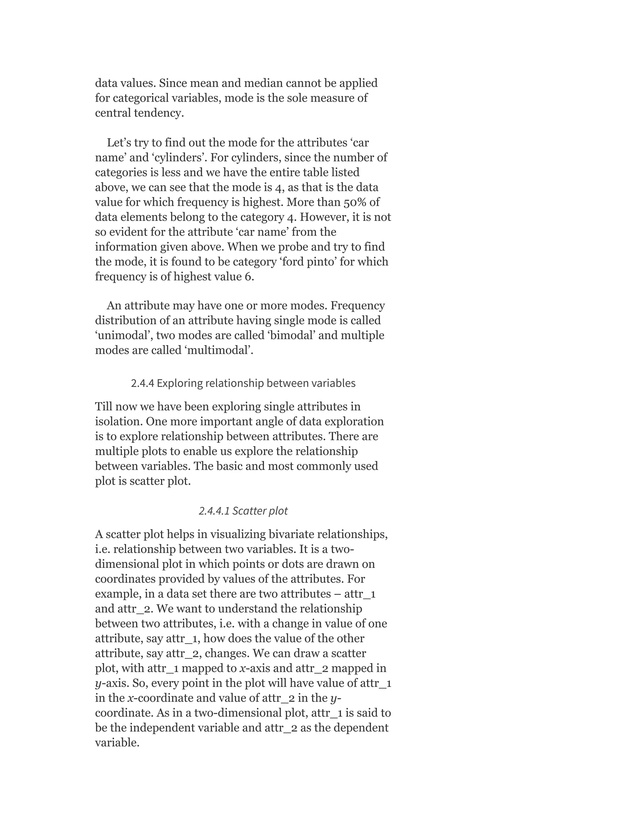 data values. Since mean and median cannot be applied
for categorical variables, mode is the sole measure of
central tendency.
Let’s try to find out the mode for the attributes ‘car
name’ and ‘cylinders’. For cylinders, since the number of
categories is less and we have the entire table listed
above, we can see that the mode is 4, as that is the data
value for which frequency is highest. More than 50% of
data elements belong to the category 4. However, it is not
so evident for the attribute ‘car name’ from the
information given above. When we probe and try to find
the mode, it is found to be category ‘ford pinto’ for which
frequency is of highest value 6.
An attribute may have one or more modes. Frequency
distribution of an attribute having single mode is called
‘unimodal’, two modes are called ‘bimodal’ and multiple
modes are called ‘multimodal’.
2.4.4 Exploring relationship between variables
Till now we have been exploring single attributes in
isolation. One more important angle of data exploration
is to explore relationship between attributes. There are
multiple plots to enable us explore the relationship
between variables. The basic and most commonly used
plot is scatter plot.
2.4.4.1 Scatter plot
A scatter plot helps in visualizing bivariate relationships,
i.e. relationship between two variables. It is a two-
dimensional plot in which points or dots are drawn on
coordinates provided by values of the attributes. For
example, in a data set there are two attributes – attr_1
and attr_2. We want to understand the relationship
between two attributes, i.e. with a change in value of one
attribute, say attr_1, how does the value of the other
attribute, say attr_2, changes. We can draw a scatter
plot, with attr_1 mapped to x-axis and attr_2 mapped in
y-axis. So, every point in the plot will have value of attr_1
in the x-coordinate and value of attr_2 in the y-
coordinate. As in a two-dimensional plot, attr_1 is said to
be the independent variable and attr_2 as the dependent
variable.
 