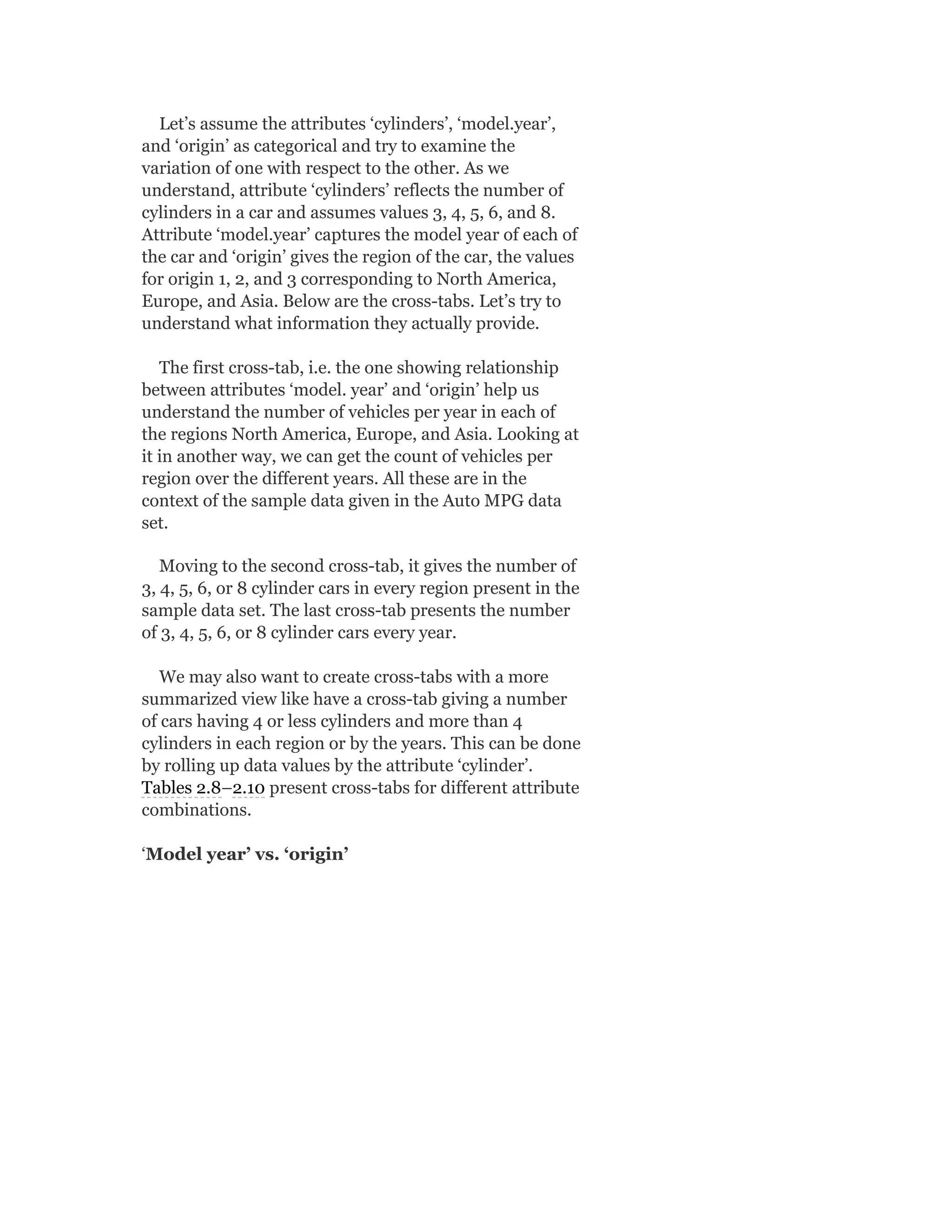 Let’s assume the attributes ‘cylinders’, ‘model.year’,
and ‘origin’ as categorical and try to examine the
variation of one with respect to the other. As we
understand, attribute ‘cylinders’ reflects the number of
cylinders in a car and assumes values 3, 4, 5, 6, and 8.
Attribute ‘model.year’ captures the model year of each of
the car and ‘origin’ gives the region of the car, the values
for origin 1, 2, and 3 corresponding to North America,
Europe, and Asia. Below are the cross-tabs. Let’s try to
understand what information they actually provide.
The first cross-tab, i.e. the one showing relationship
between attributes ‘model. year’ and ‘origin’ help us
understand the number of vehicles per year in each of
the regions North America, Europe, and Asia. Looking at
it in another way, we can get the count of vehicles per
region over the different years. All these are in the
context of the sample data given in the Auto MPG data
set.
Moving to the second cross-tab, it gives the number of
3, 4, 5, 6, or 8 cylinder cars in every region present in the
sample data set. The last cross-tab presents the number
of 3, 4, 5, 6, or 8 cylinder cars every year.
We may also want to create cross-tabs with a more
summarized view like have a cross-tab giving a number
of cars having 4 or less cylinders and more than 4
cylinders in each region or by the years. This can be done
by rolling up data values by the attribute ‘cylinder’.
Tables 2.8–2.10 present cross-tabs for different attribute
combinations.
‘Model year’ vs. ‘origin’
 