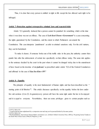 MALAYSIAN LEGAL SYSTEM 2012/2013
1 | P a g e
Thus, it is clear that every person is entitled to right to life except the law allowed such right to be
infringed.
Article 7–Protection against retrospective criminal laws and repeated trials
Article 7(1) generally deduced that a person cannot be punished for something which at the time
when it was done was not an offence. The case of Loh Kooi Choon v Government6 is a case concerning
the rights guaranteed by the Constitution, and the extent to which Parliament can amend the
Constitution. This case interprets ‘punishment’ as refer to criminal sanctions only. For the civil matters,
they can be backdated.
To make it clearer, if someone broke one of the traffic rules in the pass, the authority cannot then
punish him after the enforcement of certain law specifically on that offence today. The same rule applies
to the sentence decided by the court in the past where it cannot be changed today due to the amendment
of laws based on the doctrine of res judicata7 as prescribed under article 7(2) of the Federal Constitution
and affirmed in the case of Sau Soo Kim v PP.8
Article 8 – Equality
The principle of equality is the most fundamental of human rights and has been described as the “
starting point of all liberties”9. This article discusses specifically on the equality before the laws under
few sub sections (1) to (5). In general,every person will have the same right under the law to be enjoyed
and it is equal to everyone. Nevertheless, there are some privileges given to certain peoples such as
6
[1977] 2 MLJ 187.
7
A matter that has been adjudicated by a competent court and may not be pursued further by thesame parties.
8
[1975] 2 MLJ 134.
9
Mashood Baderin, International Human Rights and Islamic Law. (Oxford: Oxford University Press. 2003) p. 58 quoting Justice Tanaka in
the South West Africa Cases [1966] ICJ Reports, p. 304.
 