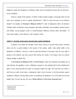 MALAYSIAN LEGAL SYSTEM 2012/2013
2 | P a g e
indigenous people and Bumiputera in Malaysia which cannot be questioned because they are protected
by the constitution.
However, despite of the existence of Article 8 which provides equality to all people, there are still
issues arose especially in term of ‘gender discrimination’. What if women and men are not similarly
situated? For example, in Fernandez v Malaysia Airlines10, a term of employment allows the dismissal
of female airline stewardesses who are pregnant. Here males and females are not similarly situated because
only females can get pregnant as that is a sexual-biological difference between males and females. To
what extent equality can be achieved is still a question of fact.
Article 9 – Freedom of movement and protection against banishment
In general, every citizen has the right to move freely and stay in any part of the country excluding
where any law is passed relating to the security of the country, public order, public health or the
punishment of offenders. However, it must be noted that freedom of movement does not cover right to
passport as the authority may stop a person from leaving the country, if for instance there are criminal
charges pending as against him.
In Government of Malaysia & Ors v Loh Wai Kong11 where the respondent had applied for an
order directing the appellants to issue a Malaysian passport to and contended that he had a fundamental
right to travel abroad and that the refusal of a passport violated this right. The court that even Article 5
itself does not confer on the citizen a fundamental right to travel overseas. As for the protection against
banishment, Malaysia had taken light positive by abolishing the Banishment Act 1959 which has not been
applied since 34 years ago since the case of Home Minister vs Chu Choon Yong and Anor.12
10
[2004] 4 MLJ 466.
11
[1979] 2 MLJ 33.
12
[1977] 2 MLJ 20.
 