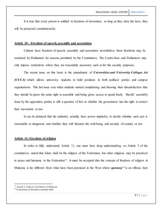 MALAYSIAN LEGAL SYSTEM 2012/2013
3 | P a g e
It is true that every person is entitled to freedom of movement, so long as they obey the laws, they
will be protected constitutionally.
Article 10 – Freedom of speech, assembly and association
Citizens have freedom of speech, assembly and association nevertheless these freedoms may be
restricted by Parliament for reasons permitted by the Constitution. The Courts have said Parliament may
only impose restrictions where they are reasonably necessary such as for the security purposes.
The recent issue on this basis is the amendment of Universities and University Colleges Act
(UUCA) which allows university students to hold positions in both political parties and campus
organisations. This hot issue rose when students started complaining and showing their dissatisfaction that
they should be given the same right to assemble and being given access to speak freely. ‘Bersih’ assembly
done by the opposition parties is still a question of fact in whether the government has the right to restrict
their movement or not.
It can be deduced that the authority actually have power impliedly to decide whether such acts is
reasonable or dangerous and whether they will threaten the well-being and security of country or not.
Article 11- Freedom of religion
In order to fully understand Article 11, one must have deep understanding on Article 3 of the
constitution, stated that Islam shall be the religion of the Federation, but other religions may be practiced
in peace and harmony in the Federation13. It must be accepted that the concept of freedom of religion in
Malaysia is far different from what have been practiced in the West where apostasy14 is an offence here
13
Article 3, Federal Consitution of Malaysia.
14
Conversion of Muslim to another faith.
 