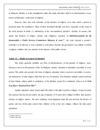 MALAYSIAN LEGAL SYSTEM 2012/2013
4 | P a g e
in Malaysia. Besides, it is also strengthened under this article that there shall be no discrimination to any
person of federation on the basis of religions.
However, there also exist restraints on the freedom of religion as to what extent a person is
protected under the constitution. Many of them developed through case laws, especially on the scope of
the word, practise in article 11, culminating in the ‘non-mandatory practices’ doctrine. In essence, this
means that freedom of religion extends only obligatory practices. In Halimatussaadiah bte Hj
Kamaruddin v. Public Services Commission Malaysia & Anor15 , the court rejected a woman‟s
contention to be allowed to wear a purdah to work places because the government was entitled to forbid
a religious tradition that was optional in the interests of the public service.
Article 12 — Rights in respect of education
This article generally prohibits any form of discriminations on the grounds of religions, races,
descent as well as in the payment of fees. In Malaysia, primary education is absolutely accessible to every
person. This article also provides the basis of religious education where a person is not entitles to receive
any instructions of other religion other than his own. For instance, Non-Muslims students cannot be forced
to learn Islamic subject which is compulsory to the Muslims except he is voluntarily done so as in Teoh
Eng Huat v Khadi of Pasir Mas16
Another important matter issued under this article is the right to profess a religion. It must be noted
that a person who has not yet achieve the age of majority of 18 years old is obliged to follow their parent’s
decision in religion matters. The most confusing scene happened when the case involved the divorce of
parent, and one of the party convert their children to his or her new religion without the other party
permission.
15
[1994] 3 MLJ 61.
16
[1986] 2 MLJ 228.
 