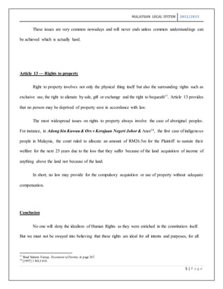 MALAYSIAN LEGAL SYSTEM 2012/2013
5 | P a g e
These issues are very common nowadays and will never ends unless common understandings can
be achieved which is actually hard.
Article 13 — Rights to property
Right to property involves not only the physical thing itself but also the surrounding rights such as
exclusive use, the right to alienate by sale, gift or exchange and the right to bequeath17. Article 13 provides
that no person may be deprived of property save in accordance with law.
The most widespread issues on rights to property always involve the case of aboriginal peoples.
For instance, in Adong bin Kuwau& Ors v Kerajaan Negeri Johor & Anor18, the first case of indigenous
people in Malaysia, the court ruled to allocate an amount of RM26.5m for the Plaintiff to sustain their
welfare for the next 25 years due to the loss that they suffer because of the land acquisition of income of
anything above the land not because of the land.
In short, no law may provide for the compulsory acquisition or use of property without adequate
compensation.
Conclusion
No one will deny the idealism of Human Rights as they were enriched in the constitution itself.
But we must not be swayed into believing that these rights are ideal for all intents and purposes, for all
17
Shad Saleem Faruqi. Document of Destiny at page 367.
18
[1997] 1 MLJ 418.
 