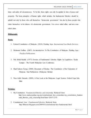MALAYSIAN LEGAL SYSTEM 2012/2013
6 | P a g e
times and under all circumstances. To be fair, these rights can only be applied in time of peace and
properity. The basic principles of human rights which includes the fundamental liberties should be
upheld not only by those who call themselves “democratic government’ but also by those people who
claim themselves to be citizens of a democratic government. It is a two- sided affair, and not a one-
sided claim.
Bibliography
Books
1. Federal Constitution of Malaysia. (2010). Petaling Jaya: International Law Books Services.
2. Mohamed Suffian. (2007). An introduction To The Constitution of Malaysia. Petaling Jaya :
Pacifica Publications.
3. Nik Abdul Rashid. (1977). Erosion of Fundamental Liberties Rights by Legislation. Kuala
Lumpur : The Fourth Malaysian Law Conference.
4. Shad Saleem Faruqi. (2008). Document of Destiny: The Constitution of the Federation of
Malaysia. Star Publications (Malaysia) Berhad.
5. Wan Arfah Hamzah. (2009). A First Look at the Malaysian Legal System. Oxford Fajar Sdn.
Bhd.
Websites
1. My Constitution: Fundamental liberties and citizenship. Retrieved from
http://www.malaysianbar.org.my/constitutional_law_committee/my_constitution_fundam
ental_liberties_and_citizenship.html?date=2010-12-01
2. Constitutional Law : Fundamental Liberties. Retrieved from
http://llbnotes.blogspot.com/2009/03/constitutional-law-fundamental.html
 