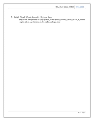 MALAYSIAN LEGAL SYSTEM 2012/2013
7 | P a g e
3. Salbiah Ahmad. Gender Inequality. Retrieved from
http://www.malaysianbar.org.my/gender_issues/gender_equality_under_article_8_human
_rights_islam_and_feminisims_by_salbiah_ahmad.html
 