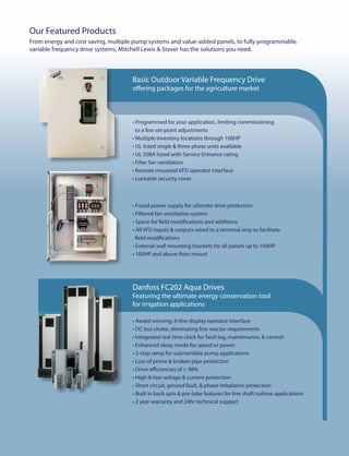 Our Featured Products
From energy and cost saving, multiple pump systems and value-added panels, to fully programmable,
variable frequency drive systems, Mitchell Lewis & Staver has the solutions you need.



                                     Basic Outdoor Variable Frequency Drive
                                     offering packages for the agriculture market



                                     • Programmed for your application, limiting commissioning
                                       to a few set-point adjustments
                                     • Multiple inventory locations through 100HP                                   Custom designed multiple pump systems for:
                                     • UL listed single & three phase units available
                                                                                                                    •	 Municipal constant pressure booster systems
                                     • UL 508A listed with Service Entrance rating
                                                                                                                    •	 Municipal Sewage pumping systems
                                     • Filter fan ventilation
                                                                                                                    •	 Constant pressure systems for agriculture
                                     • Remote mounted VFD operator interface
                                     • Lockable security cover                                                      Featuring

                                                                                                                    • Programmable logic controllers
                                                                                                                    • Touch screen operator interfaces
                                     • Fused power supply for ultimate drive protection
                                                                                                                    • Telemetry ready
                                     • Filtered fan ventilation system
                                                                                                                    • Communication options ( Profibus, DeviceNet, LonWorks & Ethernet )
                                     • Space for field modifications and additions
                                                                                                                    • Control of peripheral system requirements
                                     • All VFD inputs & outputs wired to a terminal strip to facilitate
                                                                                                                    • UL 508A and 698A listed
                                       field modifications
                                     • External wall mounting brackets for all panels up to 100HP
                                     • 100HP and above floor mount




                                     Danfoss FC202 Aqua Drives
                                     Featuring the ultimate energy conservation tool
                                     for irrigation applications

                                     • Award winning, 6-line display operator interface
                                     • DC bus choke, eliminating line reactor requirements
                                     • Integrated real time clock for fault log, maintenance, & control
                                     • Enhanced sleep mode for speed or power                                       Value added panels engineered and built to suit your requirements
                                     • 2-step ramp for submersible pump applications
                                                                                                                    •	   Cooling options for hot or dirty environments
                                     • Loss of prime & broken pipe protection
                                                                                                                    •	   Across-the-line or soft start bypass for emergency operation
                                     • Drive efficiencies of > 98%
                                                                                                                    •	   IEEE519 compliant harmonic line side filters
                                     • High & low voltage & current protection
                                                                                                                    •	   Load Reactor, DV/DT and sine wave output filter options
                                     • Short circuit, ground fault, & phase imbalance protection
                                                                                                                    •	   Jockey pump control
                                     • Built in back spin & pre-lube features for line shaft turbine applications
                                                                                                                    •	   Multi set-point & Hand/Off/Auto selector switch
                                     • 2 year warranty and 24hr technical support
                                                                                                                    •	   Programming & hardware for level, flow, and/or pressure control systems
                                                                                                                    •	   Digital & analog radio control & feedback systems
 