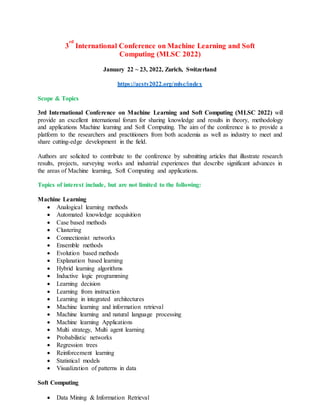 3
rd
International Conference on Machine Learning and Soft
Computing (MLSC 2022)
January 22 ~ 23, 2022, Zurich, Switzerland
https://acsty2022.org/mlsc/index
Scope & Topics
3rd International Conference on Machine Learning and Soft Computing (MLSC 2022) will
provide an excellent international forum for sharing knowledge and results in theory, methodology
and applications Machine learning and Soft Computing. The aim of the conference is to provide a
platform to the researchers and practitioners from both academia as well as industry to meet and
share cutting-edge development in the field.
Authors are solicited to contribute to the conference by submitting articles that illustrate research
results, projects, surveying works and industrial experiences that describe significant advances in
the areas of Machine learning, Soft Computing and applications.
Topics of interest include, but are not limited to the following:
Machine Learning
 Analogical learning methods
 Automated knowledge acquisition
 Case based methods
 Clustering
 Connectionist networks
 Ensemble methods
 Evolution based methods
 Explanation based learning
 Hybrid learning algorithms
 Inductive logic programming
 Learning decision
 Learning from instruction
 Learning in integrated architectures
 Machine learning and information retrieval
 Machine learning and natural language processing
 Machine learning Applications
 Multi strategy, Multi agent learning
 Probabilistic networks
 Regression trees
 Reinforcement learning
 Statistical models
 Visualization of patterns in data
Soft Computing
 Data Mining & Information Retrieval
 