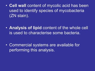 • Cell wall content of mycolic acid has been
used to identify species of mycobacteria
(ZN stain).
• Analysis of lipid content of the whole cell
is used to characterise some bacteria.
• Commercial systems are available for
performing this analysis.
 