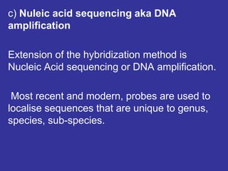 c) Nuleic acid sequencing aka DNA
amplification
Extension of the hybridization method is
Nucleic Acid sequencing or DNA amplification.
Most recent and modern, probes are used to
localise sequences that are unique to genus,
species, sub-species.
 