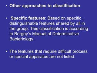• Other approaches to classification
• Specific features: Based on specific ,
distinguishable features shared by all in
the group. This classification is according
to Bergey’s Manual of Determinative
Bacteriology.
• The features that require difficult process
or special apparatus are not listed.
 
