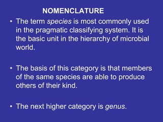 NOMENCLATURE
• The term species is most commonly used
in the pragmatic classifying system. It is
the basic unit in the hierarchy of microbial
world.
• The basis of this category is that members
of the same species are able to produce
others of their kind.
• The next higher category is genus.
 